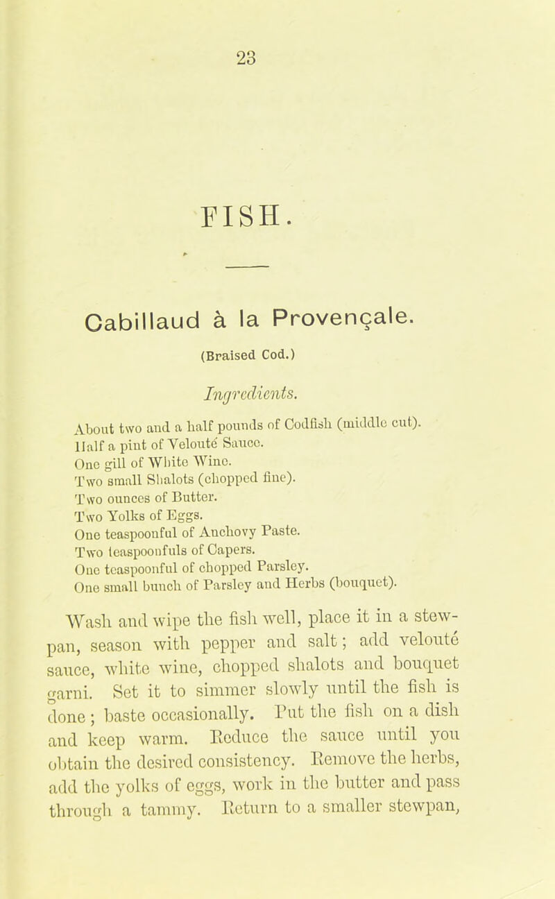 FISH. Gabillaud a la Provencale. (Braised Cod.) Ingredients. About two and a lialf pounds of Codfish (middle cut). Half a pint of Veloute Sauce. One gill of White Wine. Two small Slialots (chopped fine). Two ounces of Butter. Two Yolks of Eggs. One teaspoonful of Anchovy Paste. Two teaspoonfuls of Capers. One tcaspoonful of chopped Parsley. One small bunch of Parsley and Herbs (bouquet). Wasli and wipe the fish well, place it in a stew- pan, season with pepper and salt; add veloute sauce, white wine, chopped shalots and bouejuet garni. Set it to simmer slowly until the fish is done ; baste occasionally. Put the fish on a dish and keep warm. Ecduce the sauce until you obtain the desired consistency. Eemove the herbs, add the yolks of eggs, work in the butter and pass through a tammy. Eeturn to a smaller stewpan,