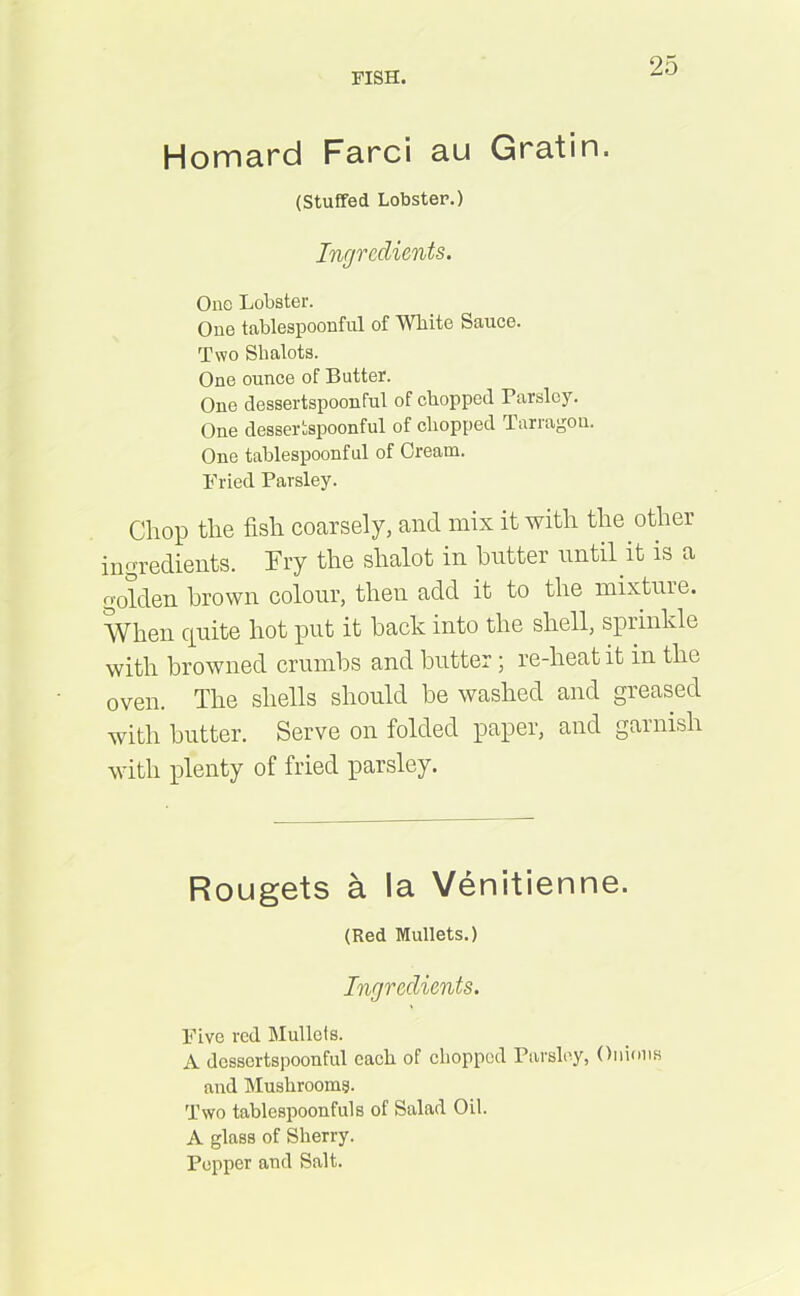 Homard Farci au Gratin. (Stuffed Lobster.) Ingredients. One Lobster. One tablespoonful of White Sauce. Two Slialots. One ounce of Butter. One dessertspoonful of chopped Parsley. One dessertspoonful of chopped Tarragon. One tablespoonful of Cream. Fried Parsley. Chop the fish coarsely, and mix it with the other ingredients. Fry the shalot in butter until it is a golden brown colour, then add it to the mixture. When quite hot put it back into the shell, sprinkle with browned crumbs and butter; re-heat it in the oven. The shells should be washed and greased with butter. Serve on folded paper, and garnish with plenty of fried parsley. Rougets a la Venitienne. (Red Mullets.) Ingredients. Five red Mullets. A dessertspoonful each of chopped Parsley, Onions and Mushrooms. Two tablespoonfuls of Salad Oil. A glass of Sherry. Pepper and Salt.