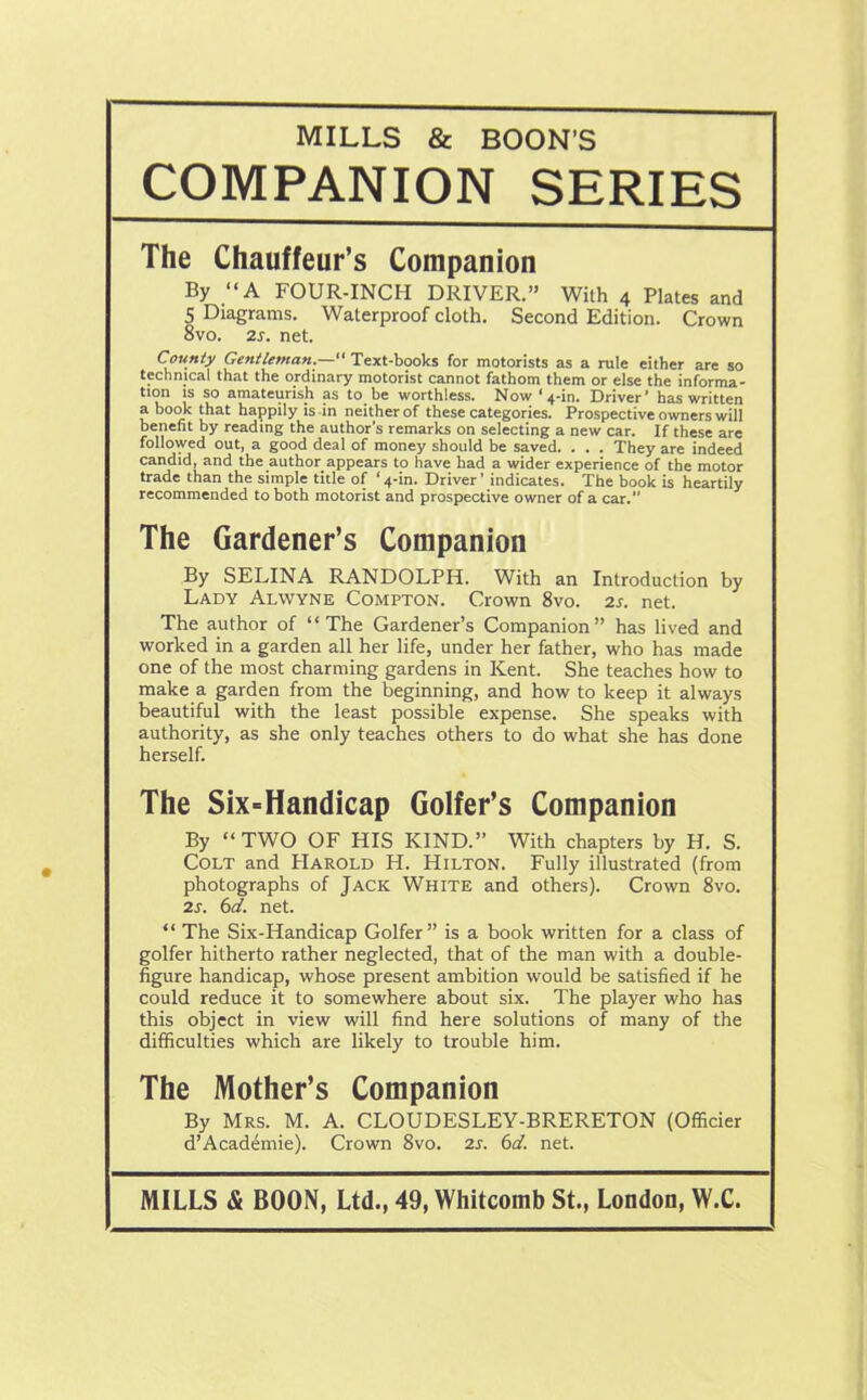 MILLS & BOON'S COMPANION SERIES The Chauffeur’s Companion By “A FOUR-INCH DRIVER.” With 4 Plates and 5 Diagrams. Waterproof cloth. Second Edition. Crown 8vo. 2s. net. County Gentleman.—“ Text-books for motorists as a rule either are so technical that the ordinary motorist cannot fathom them or else the informa- tion is so amateurish as to be worthless. Now ‘4-in. Driver’ has written a book that happily is in neither of these categories. Prospective owners will benefit by reading the author’s remarks on selecting a new car. If these are followed out, a good deal of money should be saved. . . . They are indeed candid, and the author appears to have bad a wider experience of the motor trade than the simple title of ‘4-in. Driver’ indicates. The book is heartily recommended to both motorist and prospective owner of a car. The Gardener’s Companion By SELINA RANDOLPH. With an Introduction by Lady Alwyne Compton. Crown 8vo. 2s. net. The author of “The Gardener’s Companion” has lived and worked in a garden all her life, under her father, who has made one of the most charming gardens in Kent. She teaches how to make a garden from the beginning, and how to keep it always beautiful with the least possible expense. She speaks with authority, as she only teaches others to do what she has done herself. The Six-Handicap Golfer’s Companion By “TWO OF HIS KIND.” With chapters by H. S. Colt and Harold H. Hilton. Fully illustrated (from photographs of Jack White and others). Crown 8vo. 2s. 6d. net. “ The Six-Handicap Golfer” is a book written for a class of golfer hitherto rather neglected, that of the man with a double- figure handicap, whose present ambition would be satisfied if he could reduce it to somewhere about six. The player who has this object in view will find here solutions of many of the difficulties which are likely to trouble him. The Mother’s Companion By Mrs. M. A. CLOUDESLEY-BRERETON (Officier d’Academie). Crown 8vo. 2s. 6d. net. MILLS & BOON, Ltd., 49, Whitcomb St., London, W.C.