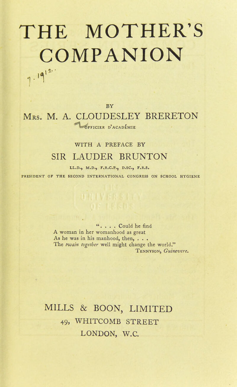 COMPANION BY Mrs. M. A. CLOUDESLEY BRERETON *Wi FFICIER D ACADEMIE WITH A PREFACE BY SIR LAUDER BRUNTON LL.D., M.D., F.R.C.P., D.SC., F.R.S. PRESIDENT OF THE SECOND INTERNATIONAL CONGRESS ON SCHOOL HYGIENE “. . . . Could he find A woman in her womanhood as great As he was in his manhood, then, . . . The twain together well might change the world.” Tennyson, Guinevere. MILLS & BOON, LIMITED 49, WHITCOMB STREET LONDON, W.C.