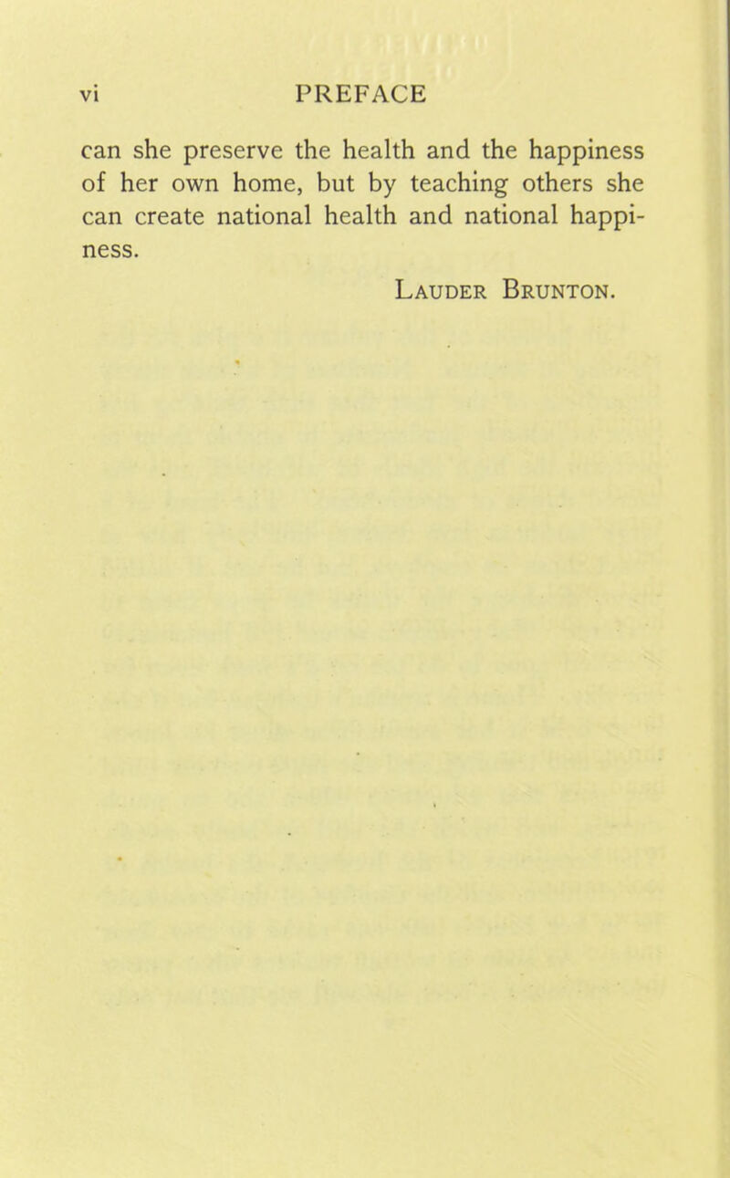 can she preserve the health and the happiness of her own home, but by teaching others she can create national health and national happi- ness. Lauder Brunton.