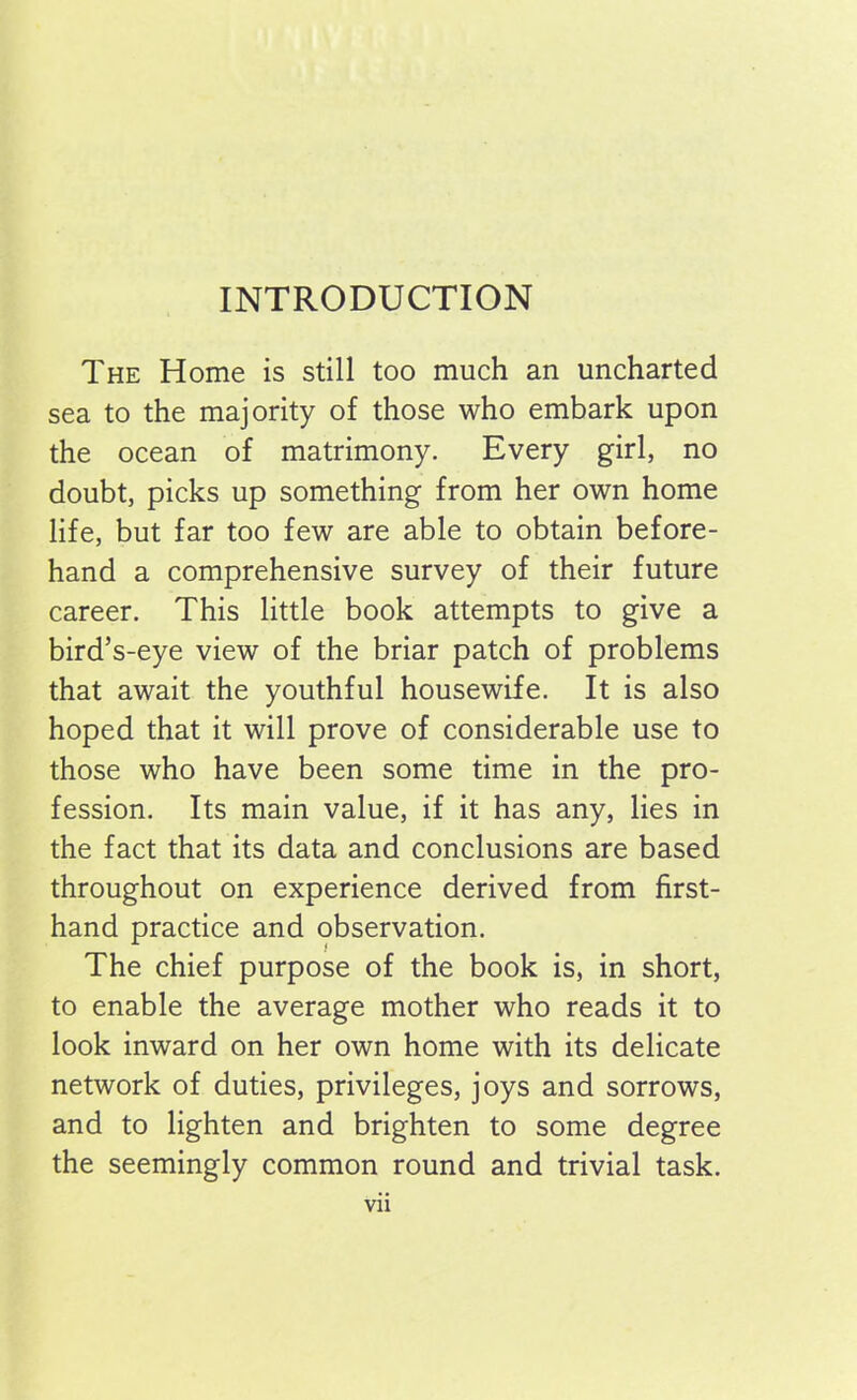 INTRODUCTION The Home is still too much an uncharted sea to the majority of those who embark upon the ocean of matrimony. Every girl, no doubt, picks up something from her own home life, but far too few are able to obtain before- hand a comprehensive survey of their future career. This little book attempts to give a bird’s-eye view of the briar patch of problems that await the youthful housewife. It is also hoped that it will prove of considerable use to those who have been some time in the pro- fession. Its main value, if it has any, lies in the fact that its data and conclusions are based throughout on experience derived from first- hand practice and observation. The chief purpose of the book is, in short, to enable the average mother who reads it to look inward on her own home with its delicate network of duties, privileges, joys and sorrows, and to lighten and brighten to some degree the seemingly common round and trivial task. Vll