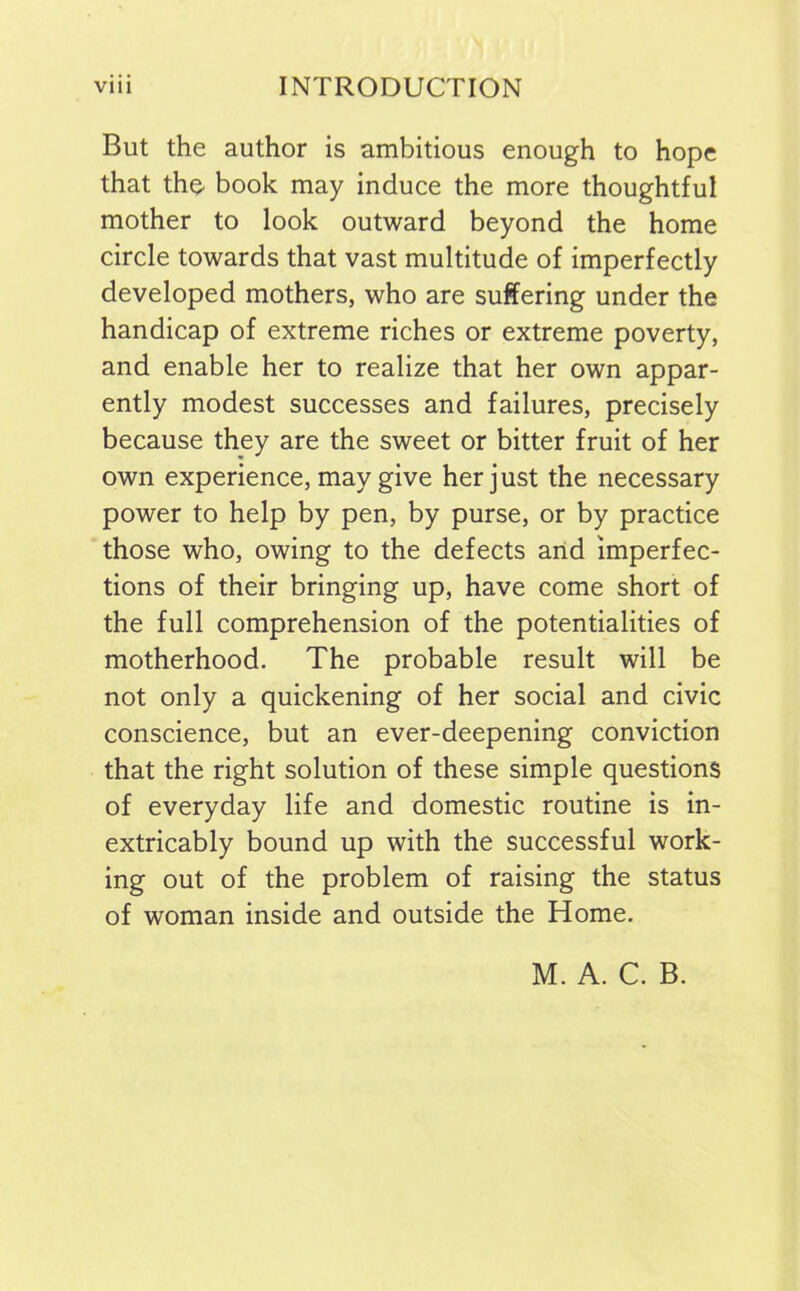 But the author is ambitious enough to hope that tho book may induce the more thoughtful mother to look outward beyond the home circle towards that vast multitude of imperfectly developed mothers, who are suffering under the handicap of extreme riches or extreme poverty, and enable her to realize that her own appar- ently modest successes and failures, precisely because they are the sweet or bitter fruit of her own experience, may give her just the necessary power to help by pen, by purse, or by practice those who, owing to the defects and imperfec- tions of their bringing up, have come short of the full comprehension of the potentialities of motherhood. The probable result will be not only a quickening of her social and civic conscience, but an ever-deepening conviction that the right solution of these simple questions of everyday life and domestic routine is in- extricably bound up with the successful work- ing out of the problem of raising the status of woman inside and outside the Home. M. A. C. B.