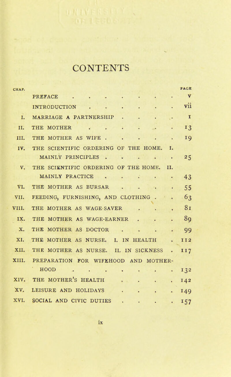 CONTENTS CHAP. PAGK PREFACE v INTRODUCTION vii I. MARRIAGE A PARTNERSHIP . . . .. I II. THE MOTHER 13 III. THE MOTHER AS WIFE 19 IY. THE SCIENTIFIC ORDERING OF THE HOME. I. MAINLY PRINCIPLES 25 V. THE SCIENTIFIC ORDERING OF THE HOME. II. MAINLY PRACTICE . . . *43 VI. THE MOTHER AS BURSAR . .. . -55 VII. FEEDING, FURNISHING, AND CLOTHING . . 63 \ VIII. THE MOTHER AS WAGE SAVER . . , 81 IX. THE MOTHER AS WAGE-EARNER ... 89 X. THE MOTHER AS DOCTOR .... 99 XI. THE MOTHER AS NURSE. I. IN HEALTH . 112 XII. THE MOTHER AS NURSE. II. IN SICKNESS . 117 XIII. PREPARATION FOR WIFEHOOD AND MOTHER- HOOD ,. . . . . . .132 XIV. THE MOTHER’S HEALTH . . . .142 XV. LEISURE AND HOLIDAYS . . . .149 XVI. SOCIAL AND CIVIC DUTIES . . . .157