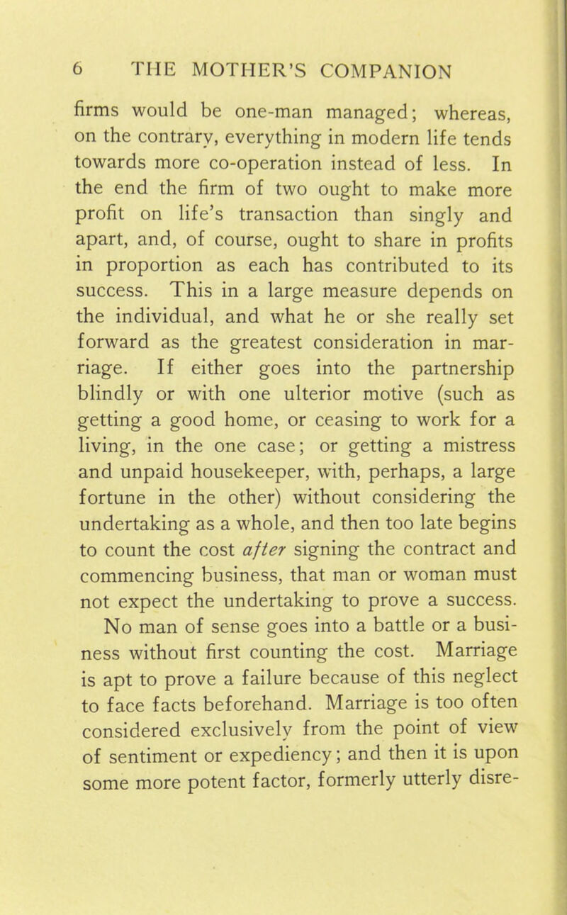 firms would be one-man managed; whereas, on the contrary, everything in modern life tends towards more co-operation instead of less. In the end the firm of two ought to make more profit on life’s transaction than singly and apart, and, of course, ought to share in profits in proportion as each has contributed to its success. This in a large measure depends on the individual, and what he or she really set forward as the greatest consideration in mar- riage. If either goes into the partnership blindly or with one ulterior motive (such as getting a good home, or ceasing to work for a living, in the one case; or getting a mistress and unpaid housekeeper, with, perhaps, a large fortune in the other) without considering the undertaking as a whole, and then too late begins to count the cost after signing the contract and commencing business, that man or woman must not expect the undertaking to prove a success. No man of sense goes into a battle or a busi- ness without first counting the cost. Marriage is apt to prove a failure because of this neglect to face facts beforehand. Marriage is too often considered exclusively from the point of view of sentiment or expediency; and then it is upon some more potent factor, formerly utterly disre-