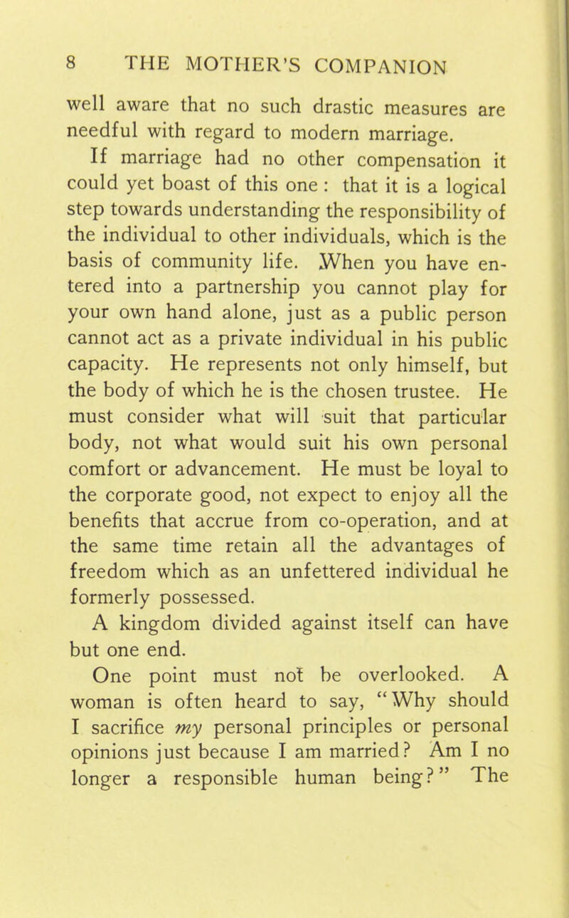 well aware that no such drastic measures are needful with regard to modern marriage. If marriage had no other compensation it could yet boast of this one : that it is a logical step towards understanding the responsibility of the individual to other individuals, which is the basis of community life. When you have en- tered into a partnership you cannot play for your own hand alone, just as a public person cannot act as a private individual in his public capacity. He represents not only himself, but the body of which he is the chosen trustee. He must consider what will suit that particular body, not what would suit his own personal comfort or advancement. He must be loyal to the corporate good, not expect to enjoy all the benefits that accrue from co-operation, and at the same time retain all the advantages of freedom which as an unfettered individual he formerly possessed. A kingdom divided against itself can have but one end. One point must nof be overlooked. A woman is often heard to say, “ Why should I sacrifice my personal principles or personal opinions just because I am married? Am I no longer a responsible human being?” The