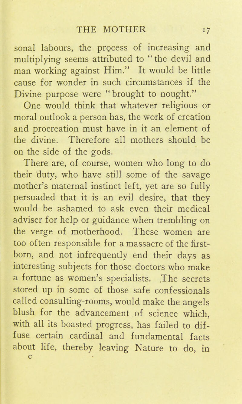 sonal labours, the prQcess of increasing and multiplying seems attributed to “ the devil and man working against Him.” It would be little cause for wonder in such circumstances if the Divine purpose were “brought to nought.” One would think that whatever religious or moral outlook a person has, the work of creation and procreation must have in it an element of the divine. Therefore all mothers should be on the side of the gods. There are, of course, women who long to do their duty, who have still some of the savage mother’s maternal instinct left, yet are so fully persuaded that it is an evil desire, that they would be ashamed to ask even their medical adviser for help or guidance when trembling on the verge of motherhood. These women are too often responsible for a massacre of the first- born, and not infrequently end their days as interesting subjects for those doctors who make a fortune as women’s specialists. The secrets stored up in some of those safe confessionals called consulting-rooms, would make the angels blush for the advancement of science which, with all its boasted progress, has failed to dif- fuse certain cardinal and fundamental facts about life, thereby leaving Nature to do, in