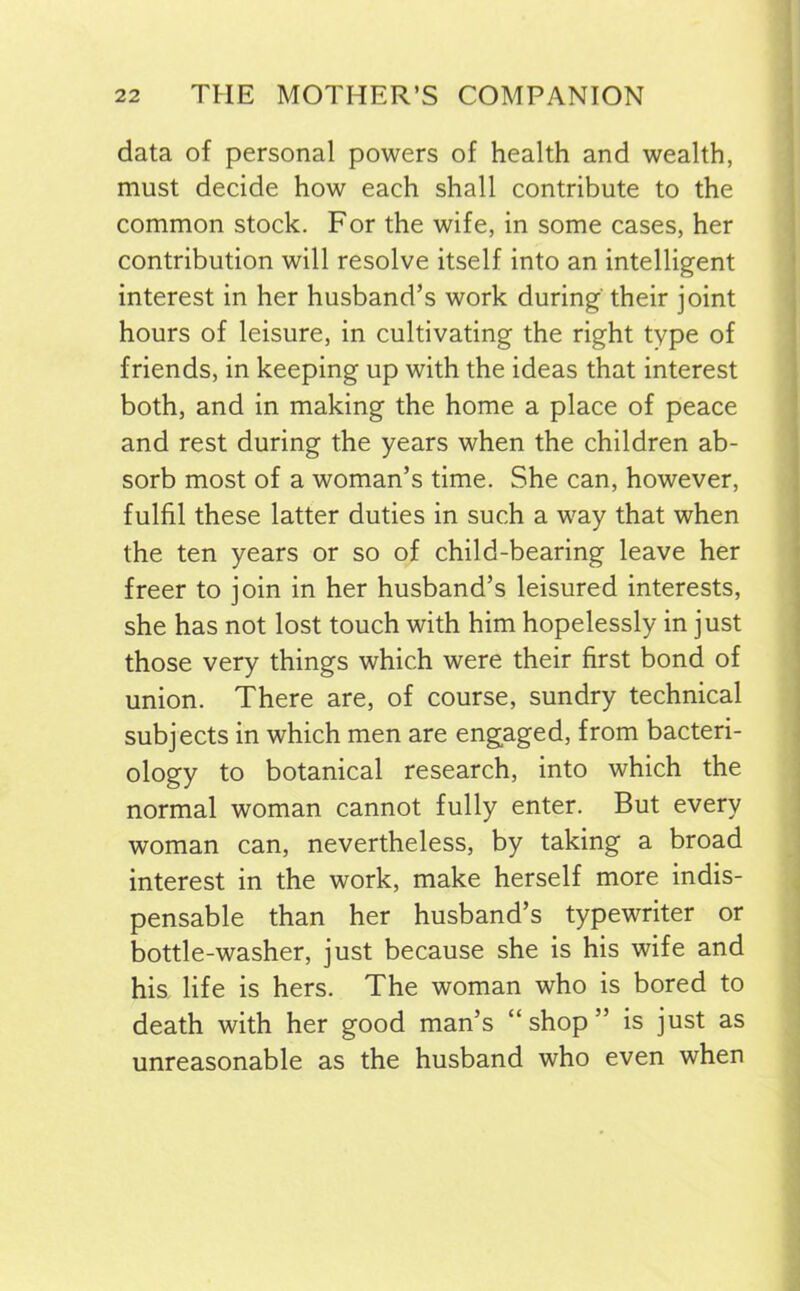 data of personal powers of health and wealth, must decide how each shall contribute to the common stock. For the wife, in some cases, her contribution will resolve itself into an intelligent interest in her husband’s work during their joint hours of leisure, in cultivating the right type of friends, in keeping up with the ideas that interest both, and in making the home a place of peace and rest during the years when the children ab- sorb most of a woman’s time. She can, however, fulfil these latter duties in such a way that when the ten years or so of child-bearing leave her freer to join in her husband’s leisured interests, she has not lost touch with him hopelessly in just those very things which were their first bond of union. There are, of course, sundry technical subjects in which men are engaged, from bacteri- ology to botanical research, into which the normal woman cannot fully enter. But every woman can, nevertheless, by taking a broad interest in the work, make herself more indis- pensable than her husband’s typewriter or bottle-washer, just because she is his wife and his life is hers. The woman who is bored to death with her good man’s “shop” is just as unreasonable as the husband who even when