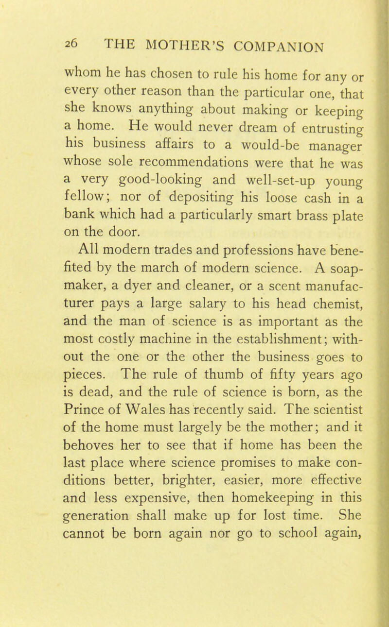 whom he has chosen to rule his home for any or every other reason than the particular one, that she knows anything about making or keeping a home. He would never dream of entrusting his business affairs to a would-be manager whose sole recommendations were that he was a very good-looking and well-set-up young fellow; nor of depositing his loose cash in a bank which had a particularly smart brass plate on the door. All modern trades and professions have bene- fited by the march of modern science. A soap- maker, a dyer and cleaner, or a scent manufac- turer pays a large salary to his head chemist, and the man of science is as important as the most costly machine in the establishment; with- out the one or the other the business goes to pieces. The rule of thumb of fifty years ago is dead, and the rule of science is born, as the Prince of Wales has recently said. The scientist of the home must largely be the mother; and it behoves her to see that if home has been the last place where science promises to make con- ditions better, brighter, easier, more effective and less expensive, then homekeeping in this generation shall make up for lost time. She cannot be born again nor go to school again,