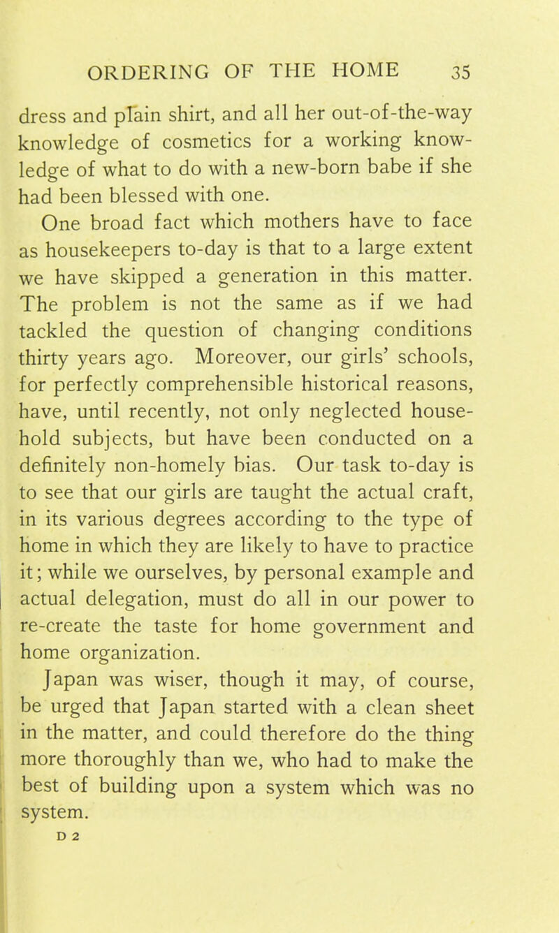 dress and plain shirt, and all her out-of-the-way knowledge of cosmetics for a working know- ledge of what to do with a new-born babe if she had been blessed with one. One broad fact which mothers have to face as housekeepers to-day is that to a large extent we have skipped a generation in this matter. The problem is not the same as if we had tackled the question of changing conditions thirty years ago. Moreover, our girls’ schools, for perfectly comprehensible historical reasons, have, until recently, not only neglected house- hold subjects, but have been conducted on a definitely non-homely bias. Our task to-day is to see that our girls are taught the actual craft, in its various degrees according to the type of home in which they are likely to have to practice it; while we ourselves, by personal example and actual delegation, must do all in our power to re-create the taste for home government and home organization. Japan was wiser, though it may, of course, be urged that Japan started with a clean sheet in the matter, and could therefore do the thing more thoroughly than we, who had to make the best of building upon a system which was no system. D 2