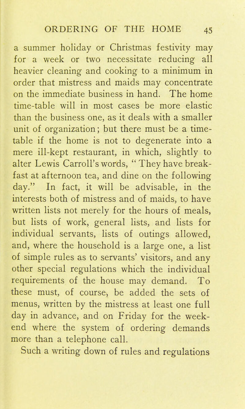 a summer holiday or Christmas festivity may for a week or two necessitate reducing all heavier cleaning and cooking to a minimum in order that mistress and maids may concentrate on the immediate business in hand. The home time-table will in most cases be more elastic than the business one, as it deals with a smaller unit of organization; but there must be a time- table if the home is not to degenerate into a mere ill-kept restaurant, in which, slightly to alter Lewis Carroll’s words, “ They have break- fast at afternoon tea, and dine on the following day.” In fact, it will be advisable, in the interests both of mistress and of maids, to have written lists not merely for the hours of meals, but lists of work, general lists, and lists for individual servants, lists of outings allowed, and, where the household is a large one, a list of simple rules as to servants’ visitors, and any other special regulations which the individual requirements of the house may demand. To these must, of course, be added the sets of menus, written by the mistress at least one full day in advance, and on Friday for the week- end where the system of ordering demands more than a telephone call. Such a writing down of rules and regulations