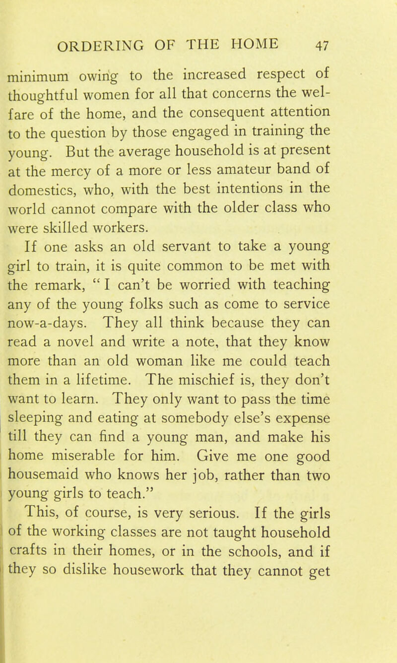 minimum owing to the increased respect of thoughtful women for all that concerns the wel- fare of the home, and the consequent attention to the question by those engaged in training the young. But the average household is at present at the mercy of a more or less amateur band of domestics, who, with the best intentions in the world cannot compare with the older class who were skilled workers. If one asks an old servant to take a young girl to train, it is quite common to be met with the remark, “ I can’t be worried with teaching any of the young folks such as come to service now-a-days. They all think because they can read a novel and write a note, that they know more than an old woman like me could teach them in a lifetime. The mischief is, they don’t want to learn. They only want to pass the time sleeping and eating at somebody else’s expense till they can find a young man, and make his home miserable for him. Give me one good housemaid who knows her job, rather than two young girls to teach.” This, of course, is very serious. If the girls of the working classes are not taught household crafts in their homes, or in the schools, and if they so dislike housework that they cannot get