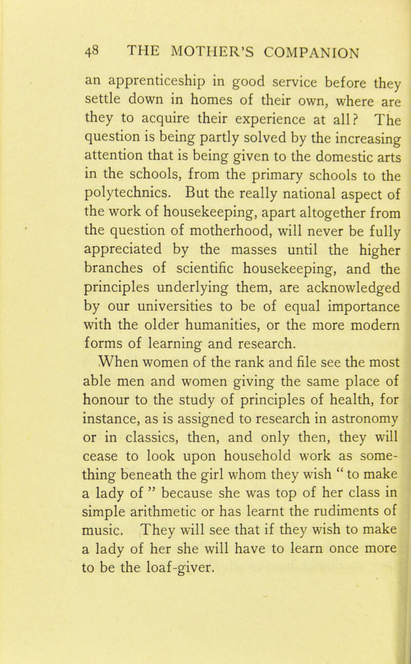 an apprenticeship in good service before they settle down in homes of their own, where are they to acquire their experience at all? The question is being partly solved by the increasing attention that is being given to the domestic arts in the schools, from the primary schools to the polytechnics. But the really national aspect of the work of housekeeping, apart altogether from the question of motherhood, will never be fully appreciated by the masses until the higher branches of scientific housekeeping, and the principles underlying them, are acknowledged by our universities to be of equal importance with the older humanities, or the more modern forms of learning and research. When women of the rank and file see the most able men and women giving the same place of honour to the study of principles of health, for instance, as is assigned to research in astronomy or in classics, then, and only then, they will cease to look upon household work as some- thing beneath the girl whom they wish “ to make a lady of ” because she was top of her class in simple arithmetic or has learnt the rudiments of music. They will see that if they wish to make a lady of her she will have to learn once more to be the loaf-giver.