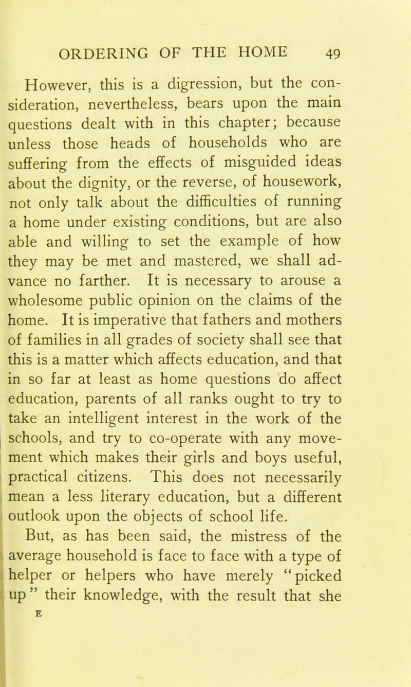 However, this is a digression, but the con- sideration, nevertheless, bears upon the main questions dealt with in this chapter; because unless those heads of households who are suffering from the effects of misguided ideas about the dignity, or the reverse, of housework, not only talk about the difficulties of running a home under existing conditions, but are also able and willing to set the example of how they may be met and mastered, we shall ad- vance no farther. It is necessary to arouse a wholesome public opinion on the claims of the home. It is imperative that fathers and mothers of families in all grades of society shall see that this is a matter which affects education, and that in so far at least as home questions do affect education, parents of all ranks ought to try to take an intelligent interest in the work of the schools, and try to co-operate with any move- ment which makes their girls and boys useful, practical citizens. This does not necessarily mean a less literary education, but a different outlook upon the objects of school life. But, as has been said, the mistress of the average household is face to face with a type of helper or helpers who have merely “picked up ” their knowledge, with the result that she E