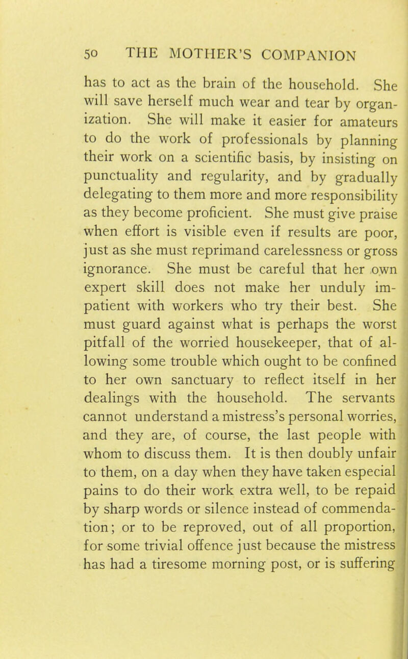 has to act as the brain of the household. She will save herself much wear and tear by organ- ization. She will make it easier for amateurs to do the work of professionals by planning their work on a scientific basis, by insisting on punctuality and regularity, and by gradually delegating to them more and more responsibility as they become proficient. She must give praise when effort is visible even if results are poor, just as she must reprimand carelessness or gross ignorance. She must be careful that her own expert skill does not make her unduly im- patient with workers who try their best. She must guard against what is perhaps the worst pitfall of the worried housekeeper, that of al- lowing some trouble which ought to be confined to her own sanctuary to reflect itself in her dealings with the household. The servants cannot understand a mistress’s personal worries, and they are, of course, the last people with whom to discuss them. It is then doubly unfair to them, on a day when they have taken especial pains to do their work extra well, to be repaid by sharp words or silence instead of commenda- tion; or to be reproved, out of all proportion, for some trivial offence just because the mistress has had a tiresome morning post, or is suffering