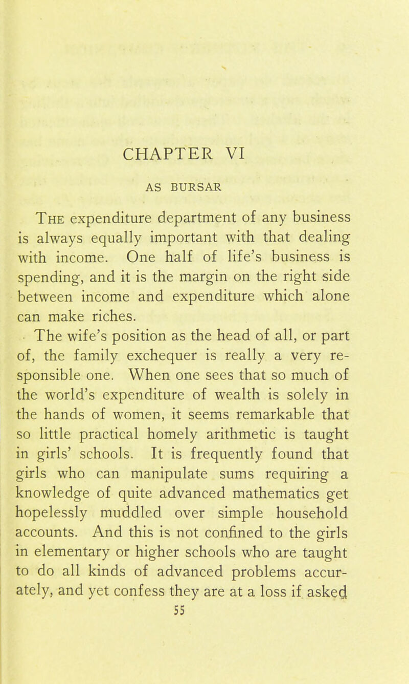 CHAPTER VI AS BURSAR The expenditure department of any business is always equally important with that dealing with income. One half of life’s business is spending, and it is the margin on the right side between income and expenditure which alone can make riches. The wife’s position as the head of all, or part of, the family exchequer is really a very re- sponsible one. When one sees that so much of the world’s expenditure of wealth is solely in the hands of women, it seems remarkable that so little practical homely arithmetic is taught in girls’ schools. It is frequently found that girls who can manipulate sums requiring a knowledge of quite advanced mathematics get hopelessly muddled over simple household accounts. And this is not confined to the girls in elementary or higher schools who are taught to do all kinds of advanced problems accur- ately, and yet confess they are at a loss if asked