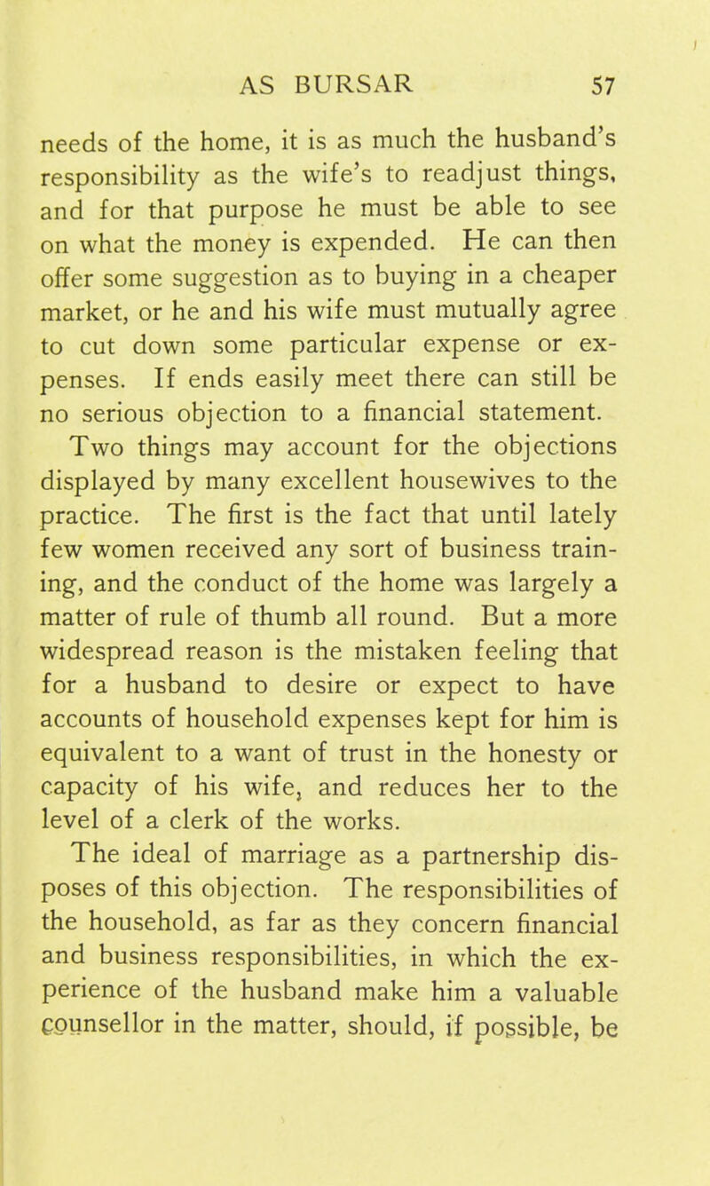 needs of the home, it is as much the husband’s responsibility as the wife’s to readjust things, and for that purpose he must be able to see on what the money is expended. He can then offer some suggestion as to buying in a cheaper market, or he and his wife must mutually agree to cut down some particular expense or ex- penses. If ends easily meet there can still be no serious objection to a financial statement. Two things may account for the objections displayed by many excellent housewives to the practice. The first is the fact that until lately few women received any sort of business train- ing, and the conduct of the home was largely a matter of rule of thumb all round. But a more widespread reason is the mistaken feeling that for a husband to desire or expect to have accounts of household expenses kept for him is equivalent to a want of trust in the honesty or capacity of his wife, and reduces her to the level of a clerk of the works. The ideal of marriage as a partnership dis- poses of this objection. The responsibilities of the household, as far as they concern financial and business responsibilities, in which the ex- perience of the husband make him a valuable Counsellor in the matter, should, if possible, be