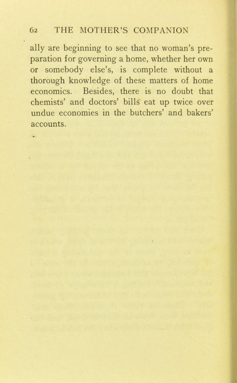 ally are beginning to see that no woman’s pre- paration for governing a home, whether her own or somebody else’s, is complete without a thorough knowledge of these matters of home economics. Besides, there is no doubt that chemists’ and doctors’ bills eat up twice over undue economies in the butchers’ and bakers’ accounts.