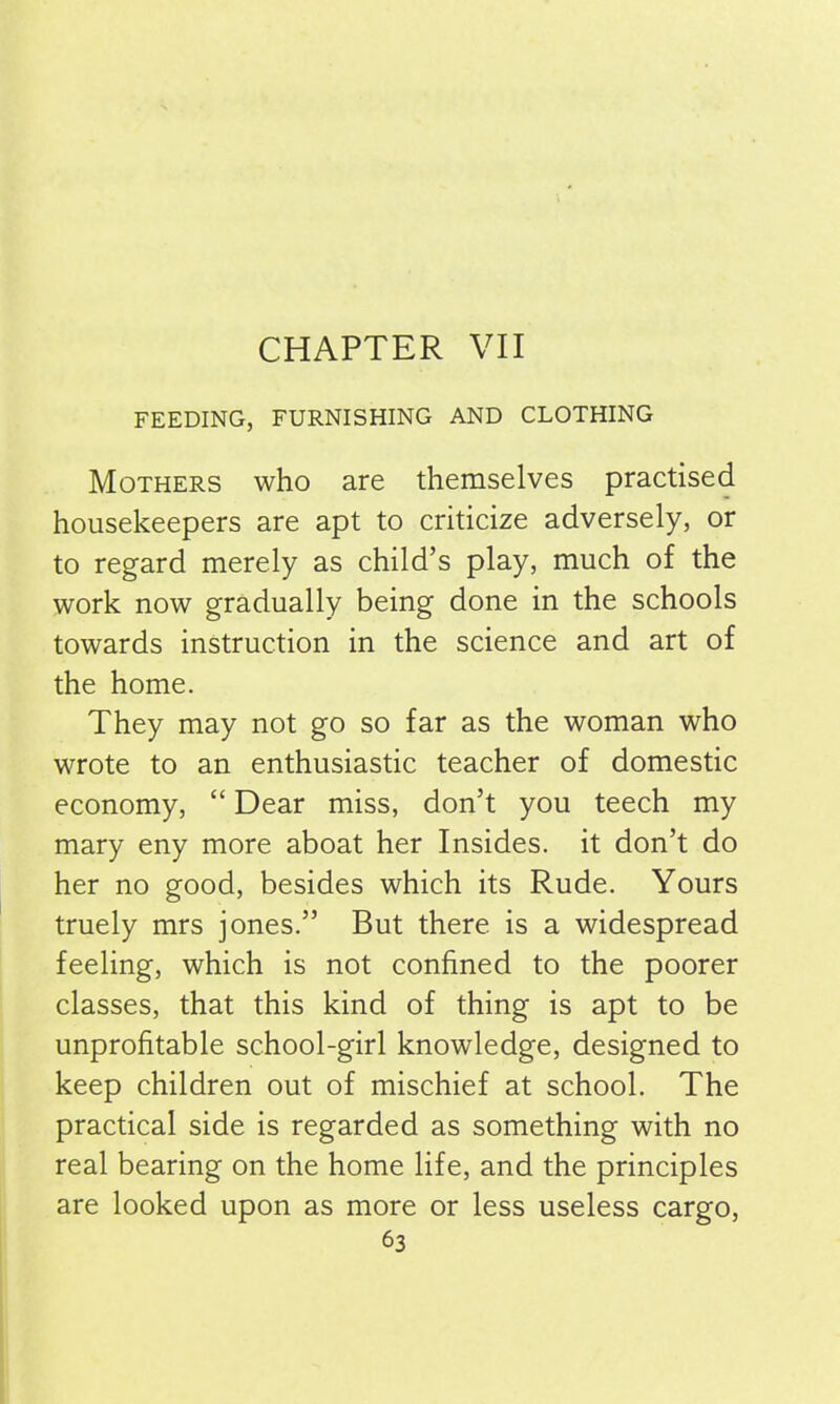 CHAPTER VII FEEDING, FURNISHING AND CLOTHING Mothers who are themselves practised housekeepers are apt to criticize adversely, or to regard merely as child’s play, much of the work now gradually being done in the schools towards instruction in the science and art of the home. They may not go so far as the woman who wrote to an enthusiastic teacher of domestic economy, “ Dear miss, don’t you teech my mary eny more aboat her Insides, it don’t do her no good, besides which its Rude. Yours truely mrs jones.” But there is a widespread feeling, which is not confined to the poorer classes, that this kind of thing is apt to be unprofitable school-girl knowledge, designed to keep children out of mischief at school. The practical side is regarded as something with no real bearing on the home life, and the principles are looked upon as more or less useless cargo,