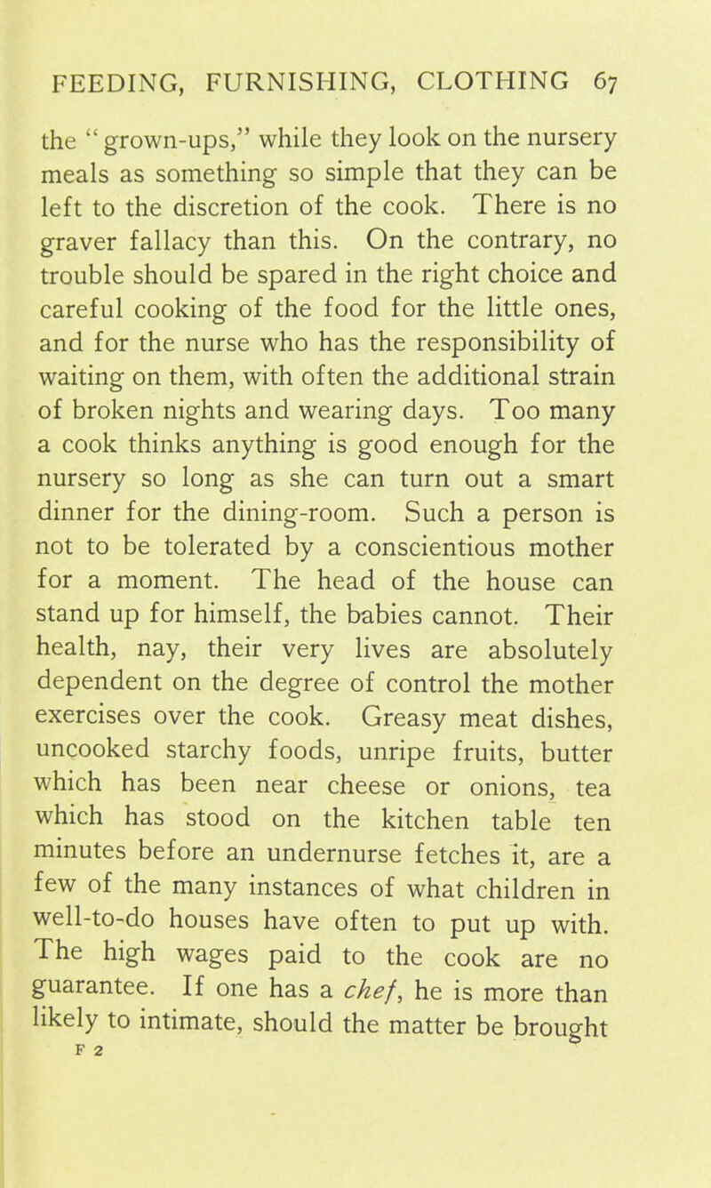 the “ grown-ups,” while they look on the nursery meals as something so simple that they can be left to the discretion of the cook. There is no graver fallacy than this. On the contrary, no trouble should be spared in the right choice and careful cooking of the food for the little ones, and for the nurse who has the responsibility of waiting on them, with often the additional strain of broken nights and wearing days. Too many a cook thinks anything is good enough for the nursery so long as she can turn out a smart dinner for the dining-room. Such a person is not to be tolerated by a conscientious mother for a moment. The head of the house can stand up for himself, the babies cannot. Their health, nay, their very lives are absolutely dependent on the degree of control the mother exercises over the cook. Greasy meat dishes, uncooked starchy foods, unripe fruits, butter which has been near cheese or onions, tea which has stood on the kitchen table ten minutes before an undernurse fetches it, are a few of the many instances of what children in well-to-do houses have often to put up with. The high wages paid to the cook are no guarantee. If one has a chef, he is more than likely to intimate, should the matter be brought