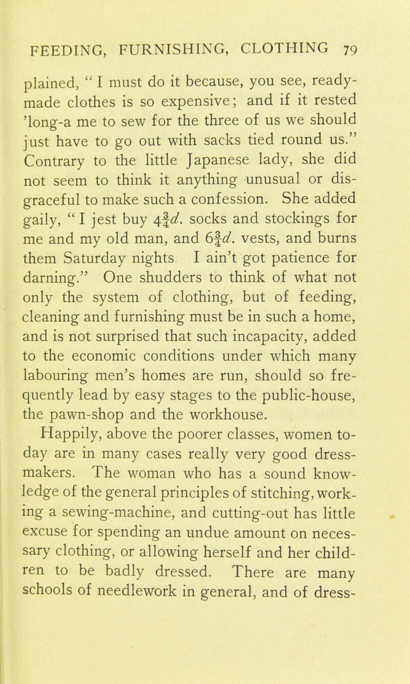 plained, “ I must do it because, you see, ready- made clothes is so expensive; and if it rested Tong-a me to sew for the three of us we should just have to go out with sacks tied round us.” Contrary to the little Japanese lady, she did not seem to think it anything unusual or dis- graceful to make such a confession. She added gaily, “ I jest buy 4^. socks and stockings for me and my old man, and 6fd. vests, and burns them Saturday nights I ain’t got patience for darning.” One shudders to think of what not only the system of clothing, but of feeding, cleaning and furnishing must be in such a home, and is not surprised that such incapacity, added to the economic conditions under which many labouring men’s homes are run, should so fre- quently lead by easy stages to the public-house, the pawn-shop and the workhouse. Happily, above the poorer classes, women to- day are in many cases really very good dress- makers. The woman who has a sound know- ledge of the general principles of stitching, work- ing a sewing-machine, and cutting-out has little excuse for spending an undue amount on neces- sary clothing, or allowing herself and her child- ren to be badly dressed. There are many schools of needlework in general, and of dress-