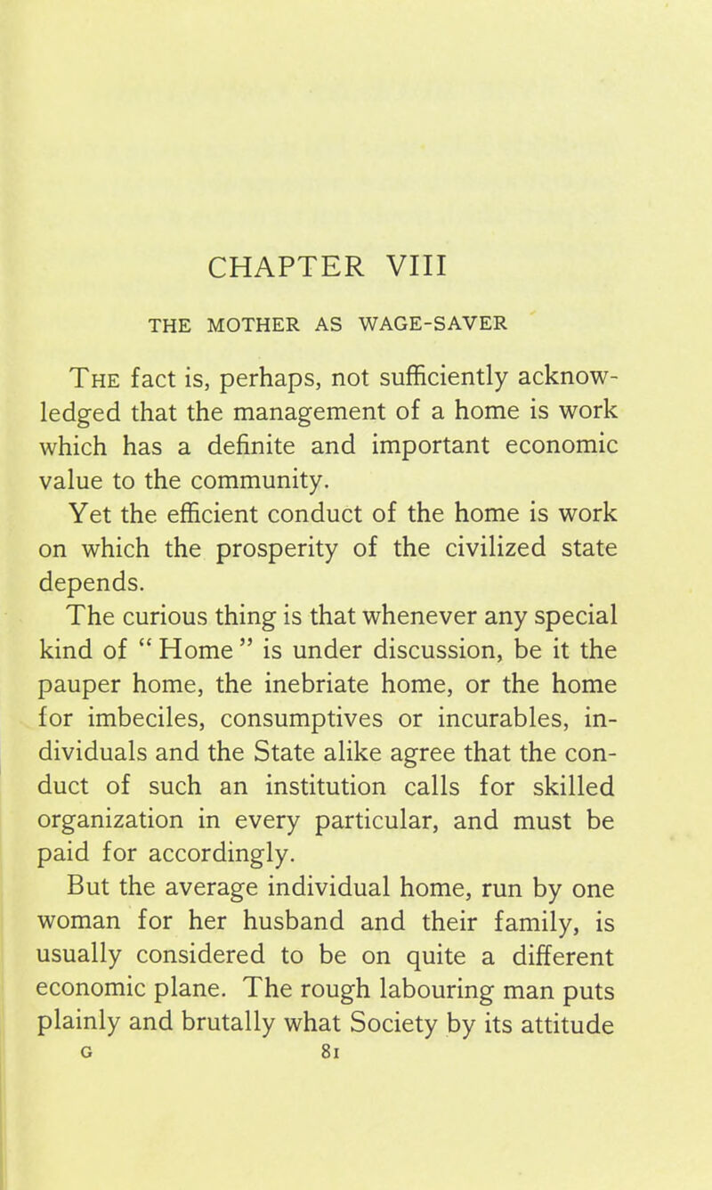 CHAPTER VIII THE MOTHER AS WAGE-SAVER The fact is, perhaps, not sufficiently acknow- ledged that the management of a home is work which has a definite and important economic value to the community. Yet the efficient conduct of the home is work on which the prosperity of the civilized state depends. The curious thing is that whenever any special kind of “ Home ” is under discussion, be it the pauper home, the inebriate home, or the home for imbeciles, consumptives or incurables, in- dividuals and the State alike agree that the con- duct of such an institution calls for skilled organization in every particular, and must be paid for accordingly. But the average individual home, run by one woman for her husband and their family, is usually considered to be on quite a different economic plane. The rough labouring man puts plainly and brutally what Society by its attitude