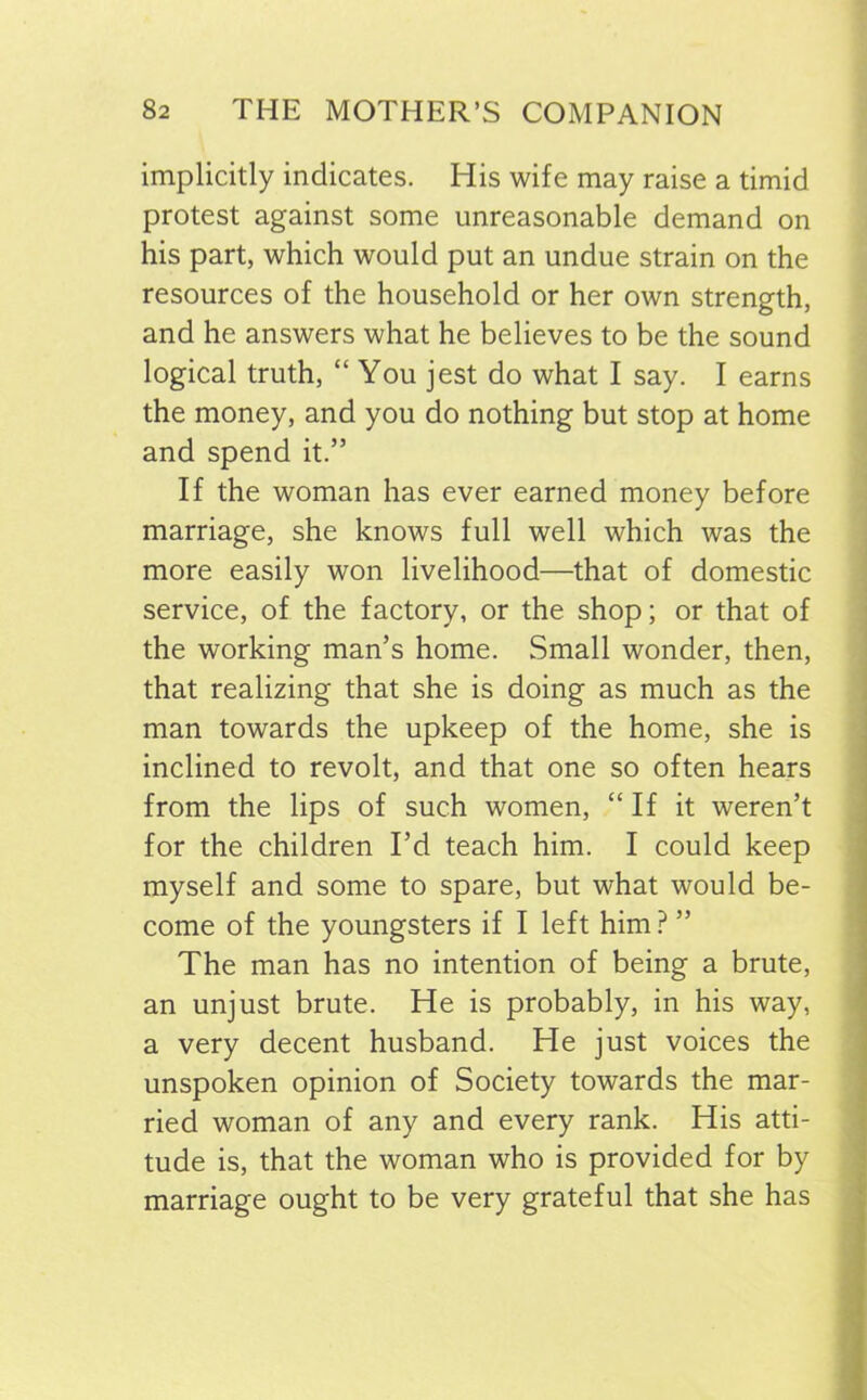 implicitly indicates. His wife may raise a timid protest against some unreasonable demand on his part, which would put an undue strain on the resources of the household or her own strength, and he answers what he believes to be the sound logical truth, “ You jest do what I say. I earns the money, and you do nothing but stop at home and spend it.” If the woman has ever earned money before marriage, she knows full well which was the more easily won livelihood—that of domestic service, of the factory, or the shop; or that of the working man’s home. Small wonder, then, that realizing that she is doing as much as the man towards the upkeep of the home, she is inclined to revolt, and that one so often hears from the lips of such women, “ If it weren’t for the children I’d teach him. I could keep myself and some to spare, but what would be- come of the youngsters if I left him ? ” The man has no intention of being a brute, an unjust brute. He is probably, in his way, a very decent husband. He just voices the unspoken opinion of Society towards the mar- ried woman of any and every rank. His atti- tude is, that the woman who is provided for by marriage ought to be very grateful that she has
