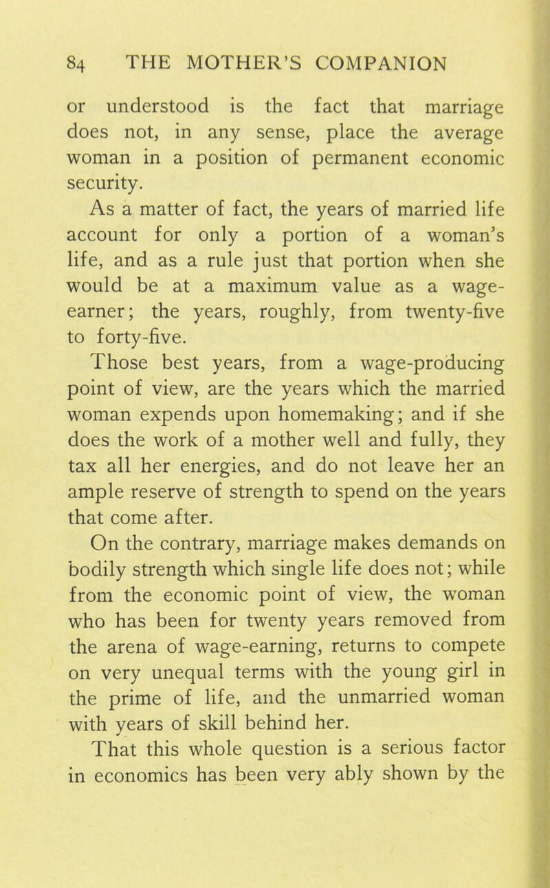 or understood is the fact that marriage does not, in any sense, place the average woman in a position of permanent economic security. As a matter of fact, the years of married life account for only a portion of a woman’s life, and as a rule just that portion when she would be at a maximum value as a wage- earner; the years, roughly, from twenty-five to forty-five. Those best years, from a wage-producing point of view, are the years which the married woman expends upon homemaking; and if she does the work of a mother well and fully, they tax all her energies, and do not leave her an ample reserve of strength to spend on the years that come after. On the contrary, marriage makes demands on bodily strength which single life does not; while from the economic point of view, the woman who has been for twenty years removed from the arena of wage-earning, returns to compete on very unequal terms with the young girl in the prime of life, and the unmarried woman with years of skill behind her. That this whole question is a serious factor in economics has been very ably shown by the