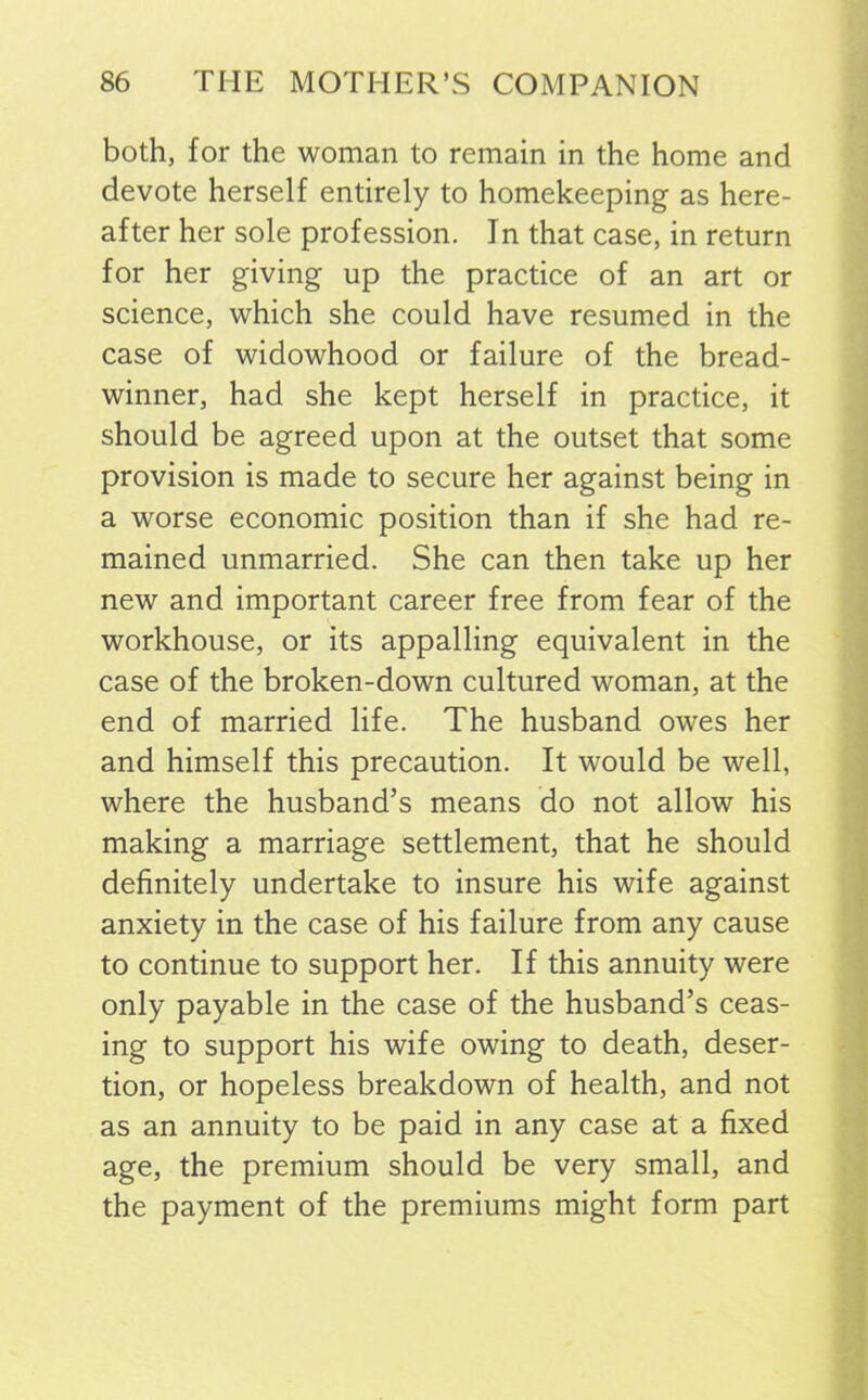 both, for the woman to remain in the home and devote herself entirely to homekeeping as here- after her sole profession. In that case, in return for her giving up the practice of an art or science, which she could have resumed in the case of widowhood or failure of the bread- winner, had she kept herself in practice, it should be agreed upon at the outset that some provision is made to secure her against being in a worse economic position than if she had re- mained unmarried. She can then take up her new and important career free from fear of the workhouse, or its appalling equivalent in the case of the broken-down cultured woman, at the end of married life. The husband owes her and himself this precaution. It would be well, where the husband’s means do not allow his making a marriage settlement, that he should definitely undertake to insure his wife against anxiety in the case of his failure from any cause to continue to support her. If this annuity were only payable in the case of the husband’s ceas- ing to support his wife owing to death, deser- tion, or hopeless breakdown of health, and not as an annuity to be paid in any case at a fixed age, the premium should be very small, and the payment of the premiums might form part