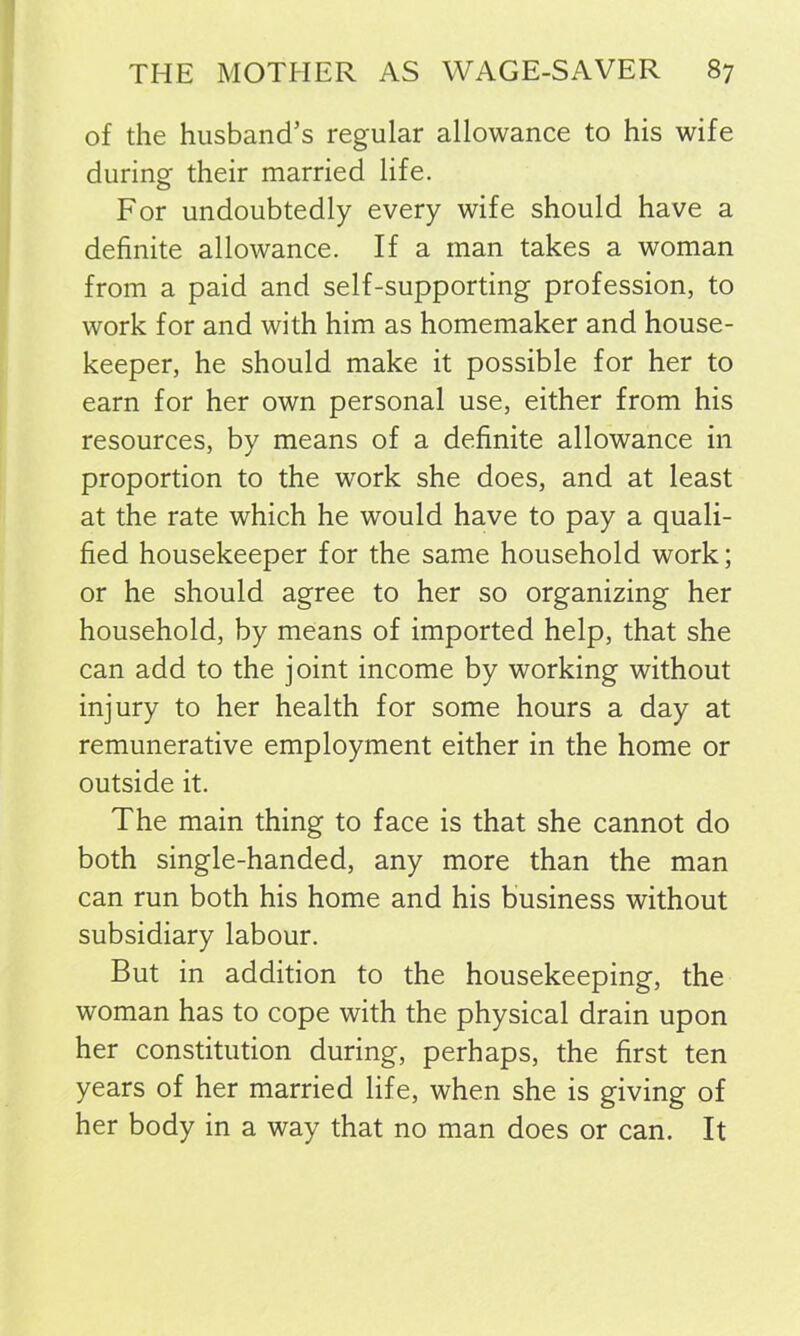 of the husband’s regular allowance to his wife during their married life. For undoubtedly every wife should have a definite allowance. If a man takes a woman from a paid and self-supporting profession, to work for and with him as homemaker and house- keeper, he should make it possible for her to earn for her own personal use, either from his resources, by means of a definite allowance in proportion to the work she does, and at least at the rate which he would have to pay a quali- fied housekeeper for the same household work; or he should agree to her so organizing her household, by means of imported help, that she can add to the joint income by working without injury to her health for some hours a day at remunerative employment either in the home or outside it. The main thing to face is that she cannot do both single-handed, any more than the man can run both his home and his business without subsidiary labour. But in addition to the housekeeping, the woman has to cope with the physical drain upon her constitution during, perhaps, the first ten years of her married life, when she is giving of her body in a way that no man does or can. It