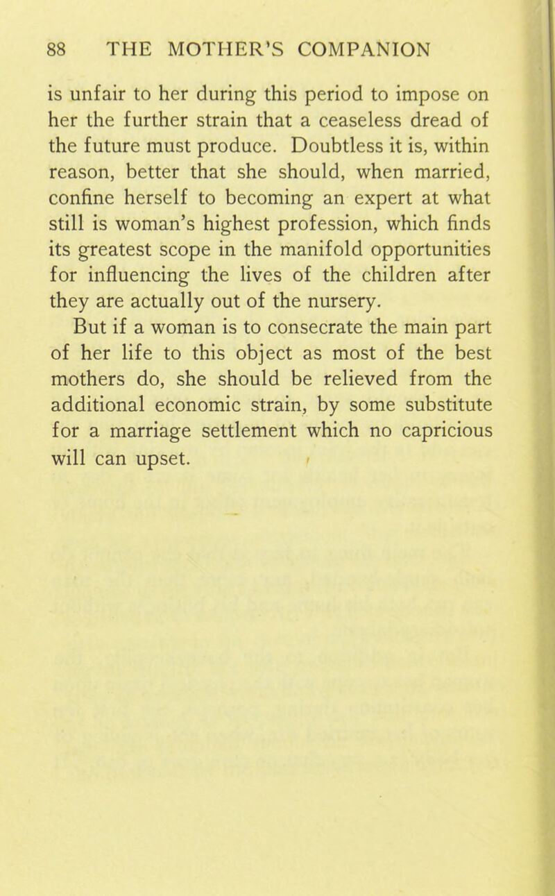 is unfair to her during this period to impose on her the further strain that a ceaseless dread of the future must produce. Doubtless it is, within reason, better that she should, when married, confine herself to becoming an expert at what still is woman’s highest profession, which finds its greatest scope in the manifold opportunities for influencing the lives of the children after they are actually out of the nursery. But if a woman is to consecrate the main part of her life to this object as most of the best mothers do, she should be relieved from the additional economic strain, by some substitute for a marriage settlement which no capricious will can upset.