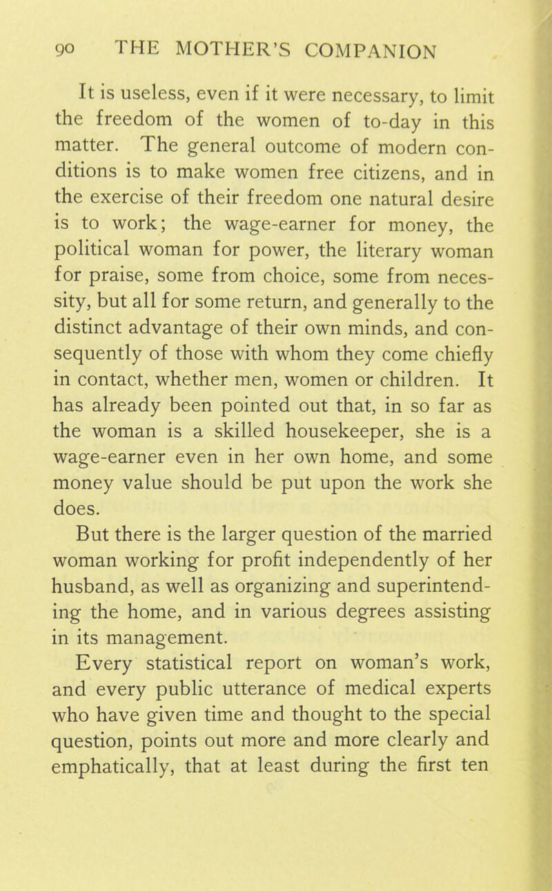 It is useless, even if it were necessary, to limit the freedom of the women of to-day in this matter. The general outcome of modern con- ditions is to make women free citizens, and in the exercise of their freedom one natural desire is to work; the wage-earner for money, the political woman for power, the literary woman for praise, some from choice, some from neces- sity, but all for some return, and generally to the distinct advantage of their own minds, and con- sequently of those with whom they come chiefly in contact, whether men, women or children. It has already been pointed out that, in so far as the woman is a skilled housekeeper, she is a wage-earner even in her own home, and some money value should be put upon the work she does. But there is the larger question of the married woman working for profit independently of her husband, as well as organizing and superintend- ing the home, and in various degrees assisting in its management. Every statistical report on woman’s work, and every public utterance of medical experts who have given time and thought to the special question, points out more and more clearly and emphatically, that at least during the first ten