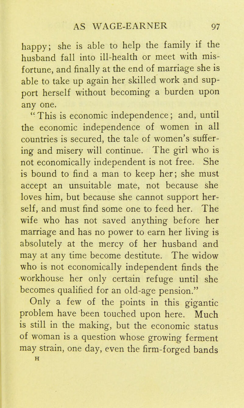 happy; she is able to help the family if the husband fall into ill-health or meet with mis- fortune, and finally at the end of marriage she is able to take up again her skilled work and sup- port herself without becoming a burden upon any one. “ This is economic independence; and, until the economic independence of women in all countries is secured, the tale of women’s suffer- ing and misery will continue. The girl who is not economically independent is not free. She is bound to find a man to keep her; she must accept an unsuitable mate, not because she loves him, but because she cannot support her- self, and must find some one to feed her. The wife who has not saved anything before her marriage and has no power to earn her living is absolutely at the mercy of her husband and may at any time become destitute. The widow who is not economically independent finds the workhouse her only certain refuge until she becomes qualified for an old-age pension.” Only a few of the points in this gigantic problem have been touched upon here. Much is still in the making, but the economic status of woman is a question whose growing ferment may strain, one day, even the firm-forged bands H