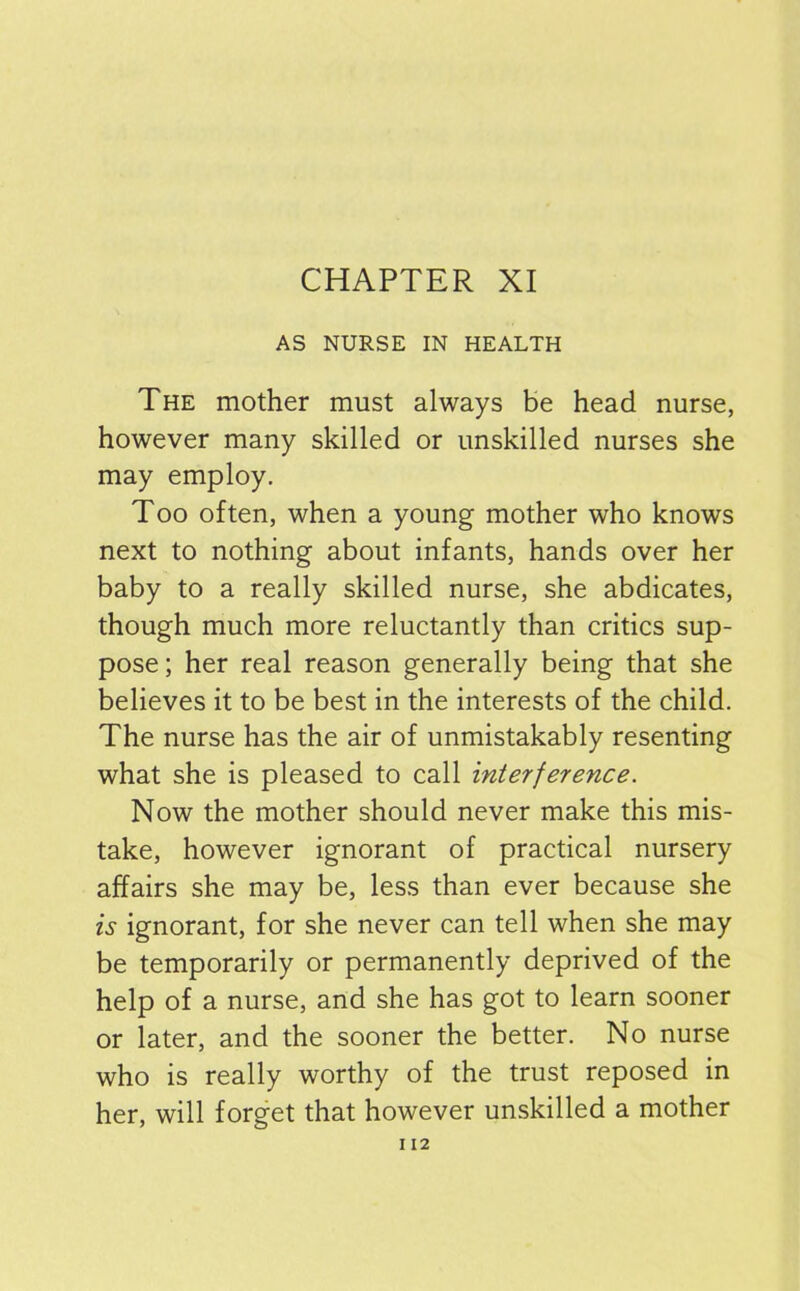 AS NURSE IN HEALTH The mother must always be head nurse, however many skilled or unskilled nurses she may employ. Too often, when a young mother who knows next to nothing about infants, hands over her baby to a really skilled nurse, she abdicates, though much more reluctantly than critics sup- pose ; her real reason generally being that she believes it to be best in the interests of the child. The nurse has the air of unmistakably resenting what she is pleased to call interference. Now the mother should never make this mis- take, however ignorant of practical nursery affairs she may be, less than ever because she is ignorant, for she never can tell when she may be temporarily or permanently deprived of the help of a nurse, and she has got to learn sooner or later, and the sooner the better. No nurse who is really worthy of the trust reposed in her, will forget that however unskilled a mother