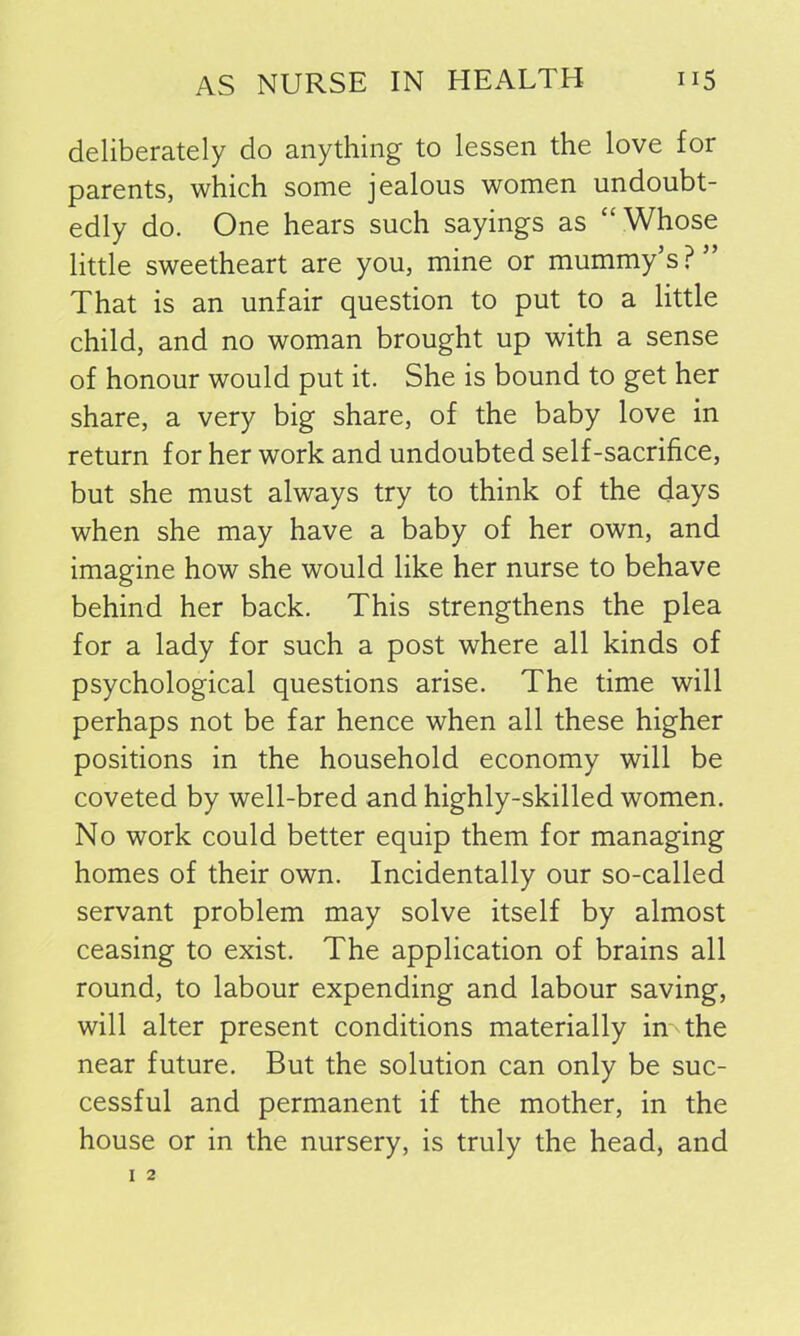 deliberately do anything to lessen the love for parents, which some jealous women undoubt- edly do. One hears such sayings as “Whose little sweetheart are you, mine or mummy’s?” That is an unfair question to put to a little child, and no woman brought up with a sense of honour would put it. She is bound to get her share, a very big share, of the baby love in return for her work and undoubted self-sacrifice, but she must always try to think of the days when she may have a baby of her own, and imagine how she would like her nurse to behave behind her back. This strengthens the plea for a lady for such a post where all kinds of psychological questions arise. The time will perhaps not be far hence when all these higher positions in the household economy will be coveted by well-bred and highly-skilled women. No work could better equip them for managing homes of their own. Incidentally our so-called servant problem may solve itself by almost ceasing to exist. The application of brains all round, to labour expending and labour saving, will alter present conditions materially in The near future. But the solution can only be suc- cessful and permanent if the mother, in the house or in the nursery, is truly the head, and
