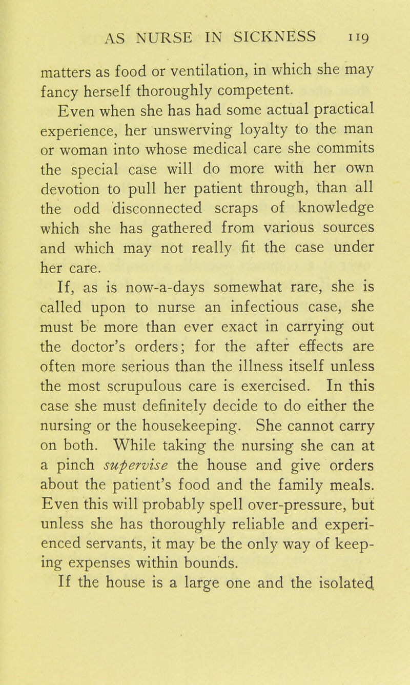 matters as food or ventilation, in which she may fancy herself thoroughly competent. Even when she has had some actual practical experience, her unswerving loyalty to the man or woman into whose medical care she commits the special case will do more with her own devotion to pull her patient through, than all the odd disconnected scraps of knowledge which she has gathered from various sources and which may not really fit the case under her care. If, as is now-a-days somewhat rare, she is called upon to nurse an infectious case, she must be more than ever exact in carrying out the doctor’s orders; for the after effects are often more serious than the illness itself unless the most scrupulous care is exercised. In this case she must definitely decide to do either the nursing or the housekeeping. She cannot carry on both. While taking the nursing she can at a pinch supervise the house and give orders about the patient’s food and the family meals. Even this will probably spell over-pressure, but unless she has thoroughly reliable and experi- enced servants, it may be the only way of keep- ing expenses within bounds. If the house is a large one and the isolated