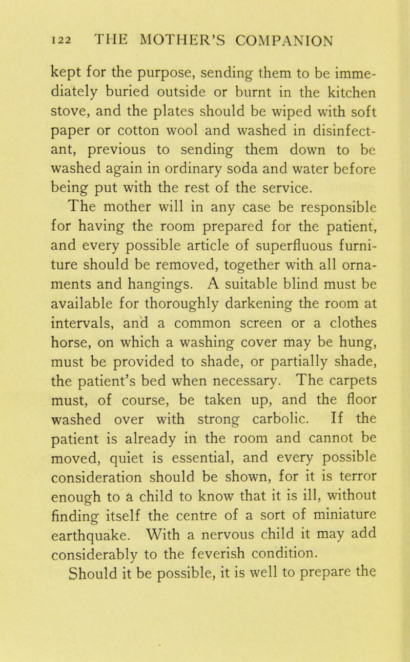 kept for the purpose, sending them to be imme- diately buried outside or burnt in the kitchen stove, and the plates should be wiped with soft paper or cotton wool and washed in disinfect- ant, previous to sending them down to be washed again in ordinary soda and water before being put with the rest of the service. The mother will in any case be responsible for having the room prepared for the patient, and every possible article of superfluous furni- ture should be removed, together with all orna- ments and hangings. A suitable blind must be available for thoroughly darkening the room at intervals, and a common screen or a clothes horse, on which a washing cover may be hung, must be provided to shade, or partially shade, the patient’s bed when necessary. The carpets must, of course, be taken up, and the floor washed over with strong carbolic. If the patient is already in the room and cannot be moved, quiet is essential, and every possible consideration should be shown, for it is terror enough to a child to know that it is ill, without finding itself the centre of a sort of miniature earthquake. With a nervous child it may add considerably to the feverish condition. Should it be possible, it is well to prepare the