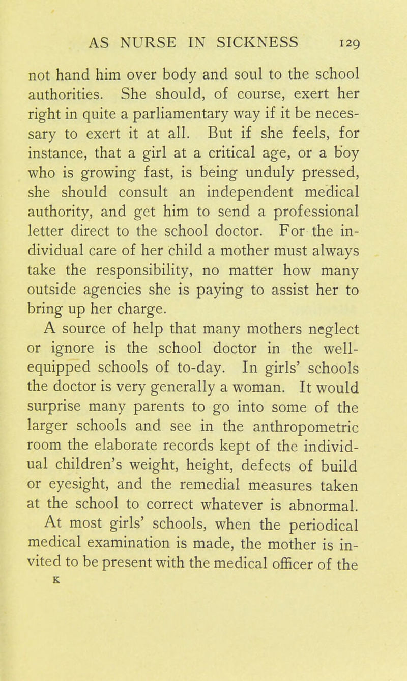 not hand him over body and soul to the school authorities. She should, of course, exert her right in quite a parliamentary way if it be neces- sary to exert it at all. But if she feels, for instance, that a girl at a critical age, or a boy who is growing fast, is being unduly pressed, she should consult an independent medical authority, and get him to send a professional letter direct to the school doctor. For the in- dividual care of her child a mother must always take the responsibility, no matter how many outside agencies she is paying to assist her to bring up her charge. A source of help that many mothers neglect or ignore is the school doctor in the well- equipped schools of to-day. In girls’ schools the doctor is very generally a woman. It would surprise many parents to go into some of the larger schools and see in the anthropometric room the elaborate records kept of the individ- ual children’s weight, height, defects of build or eyesight, and the remedial measures taken at the school to correct whatever is abnormal. At most girls’ schools, when the periodical medical examination is made, the mother is in- vited to be present with the medical officer of the K