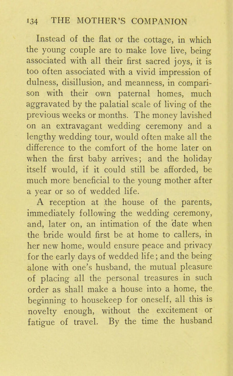 Instead of the flat or the cottage, in which the young couple are to make love live, being associated with all their first sacred joys, it is too often associated with a vivid impression of dulness, disillusion, and meanness, in compari- son with their own paternal homes, much aggravated by the palatial scale of living of the previous weeks or months. The money lavished on an extravagant wedding ceremony and a lengthy wedding tour, would often make all the difference to the comfort of the home later on when the first baby arrives; and the holiday itself would, if it could still be afforded, be much more beneficial to the young mother after a year or so of wedded life. A reception at the house of the parents, immediately following the wedding ceremony, and, later on, an intimation of the date when the bride would first be at home to callers, in her new home, would ensure peace and privacy for the early days of wedded life; and the being alone with one’s husband, the mutual pleasure of placing all the personal treasures in such order as shall make a house into a home, the beginning to housekeep for oneself, all this is novelty enough, without the excitement or fatigue of travel. By the time the husband