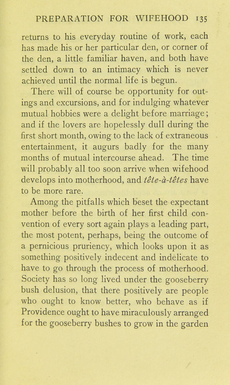 returns to his everyday routine of work, each has made his or her particular den, or corner of the den, a little familiar haven, and both have settled down to an intimacy which is never achieved until the normal life is begun. There will of course be opportunity for out- ings and excursions, and for indulging whatever mutual hobbies were a delight before marriage; and if the lovers are hopelessly dull during the first short month, owing to the lack of extraneous entertainment, it augurs badly for the many months of mutual intercourse ahead. The time will probably all too soon arrive when wifehood develops into motherhood, and tete-a-tetes have to be more rare. Among the pitfalls which beset the expectant mother before the birth of her first child con- vention of every sort again plays a leading part, the most potent, perhaps, being the outcome of a pernicious pruriency, which looks upon it as something positively indecent and indelicate to have to go through the process of motherhood. Society has so long lived under the gooseberry bush delusion, that there positively are people who ought to know better, who behave as if Providence ought to have miraculously arranged for the gooseberry bushes to grow in the garden