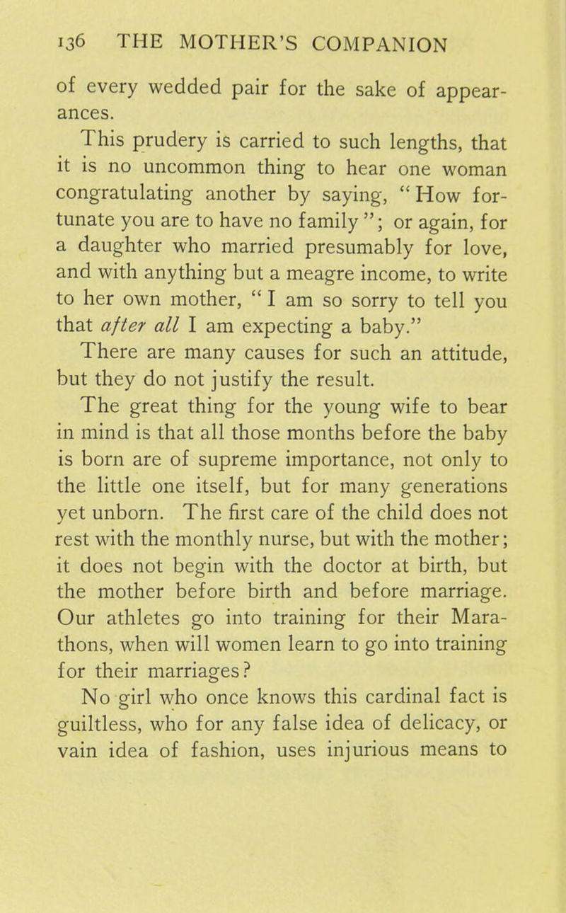 of every wedded pair for the sake of appear- ances. This prudery is carried to such lengths, that it is no uncommon thing to hear one woman congratulating another by saying, “ How for- tunate you are to have no family ”; or again, for a daughter who married presumably for love, and with anything but a meagre income, to write to her own mother, “ I am so sorry to tell you that after all I am expecting a baby.” There are many causes for such an attitude, but they do not justify the result. The great thing for the young wife to bear in mind is that all those months before the baby is born are of supreme importance, not only to the little one itself, but for many generations yet unborn. The first care of the child does not rest with the monthly nurse, but with the mother; it does not begin with the doctor at birth, but the mother before birth and before marriage. Our athletes go into training for their Mara- thons, when will women learn to go into training for their marriages? No girl who once knows this cardinal fact is guiltless, who for any false idea of delicacy, or vain idea of fashion, uses injurious means to