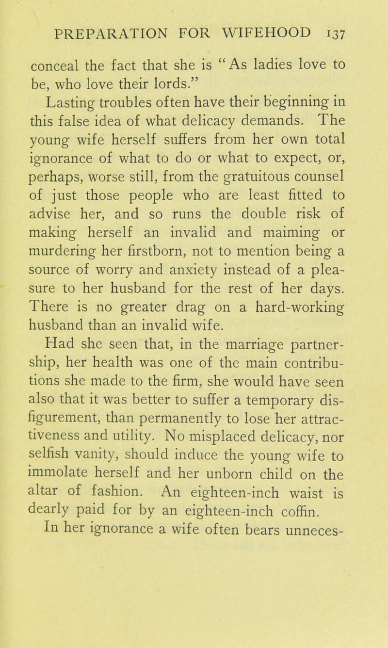 conceal the fact that she is “As ladies love to be, who love their lords.” Lasting troubles often have their beginning in this false idea of what delicacy demands. The young wife herself suffers from her own total ignorance of what to do or what to expect, or, perhaps, worse still, from the gratuitous counsel of just those people who are least fitted to advise her, and so runs the double risk of making herself an invalid and maiming or murdering her firstborn, not to mention being a source of worry and anxiety instead of a plea- sure to her husband for the rest of her days. There is no greater drag on a hard-working husband than an invalid wife. Had she seen that, in the marriage partner- ship, her health was one of the main contribu- tions she made to the firm, she would have seen also that it was better to suffer a temporary dis- figurement, than permanently to lose her attrac- tiveness and utility. No misplaced delicacy, nor selfish vanity, should induce the young wife to immolate herself and her unborn child on the altar of fashion. An eighteen-inch waist is dearly paid for by an eighteen-inch coffin. In her ignorance a wife often bears unneces-