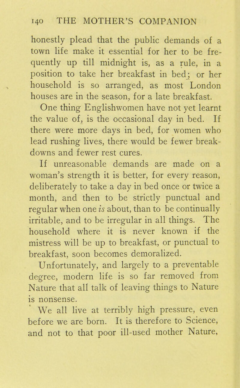 honestly plead that the public demands of a town life make it essential for her to be fre- quently up till midnight is, as a rule, in a position to take her breakfast in bed; or her household is so arranged, as most London houses are in the season, for a late breakfast. One thing Englishwomen have not yet learnt the value of, is the occasional day in bed. If there were more days in bed, for women who lead rushing lives, there would be fewer break- downs and fewer rest cures. If unreasonable demands are made on a woman’s strength it is better, for every reason, deliberately to take a day in bed once or twice a month, and then to be strictly punctual and regular when one is about, than to be continually irritable, and to be irregular in all things. The household where it is never known if the mistress will be up to breakfast, or punctual to breakfast, soon becomes demoralized. Unfortunately, and largely to a preventable degree, modern life is so far removed from Nature that all talk of leaving things to Nature is nonsense. We all live at terribly high pressure, even before we are born. It is therefore to Science, and not to that poor ill-used mother Nature,