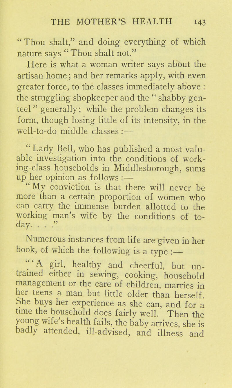 “Thou shalt,” and doing everything of which nature says “ Thou shalt not.” Here is what a woman writer says about the artisan home; and her remarks apply, with even greater force, to the classes immediately above : the struggling shopkeeper and the “ shabby gen- teel ” generally; while the problem changes its form, though losing little of its intensity, in the well-to-do middle classes :— “ Lady Bell, who has published a most valu- able investigation into the conditions of work- ing-class households in Middlesborough, sums up her opinion as follows :— “ My conviction is that there will never be more than a certain proportion of women who can carry the immense burden allotted to the working man’s wife by the conditions of to- day. . . Numerous instances from life are given in her book, of which the following is a type :— “ ‘ A girl, healthy and cheerful, but un- trained either in sewing, cooking, household management or the care of children, marries in her teens a man but little older than herself. She buys her experience as she can, and for a time the household does fairly well. Then the young wife’s health fails, the baby arrives, she is badly attended, ill-advised, and illness and