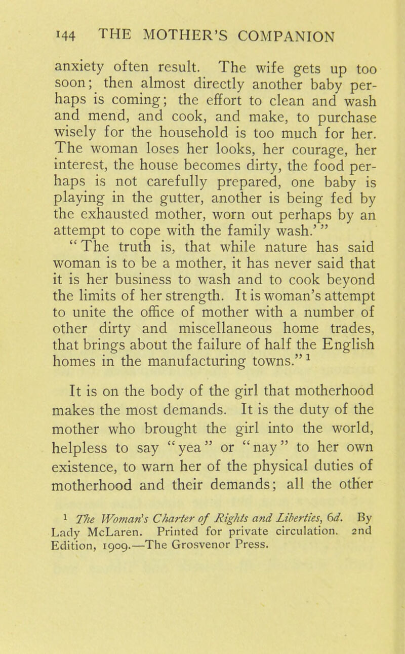 anxiety often result. The wife gets up too soon; then almost directly another baby per- haps is coming; the effort to clean and wash and mend, and cook, and make, to purchase wisely for the household is too much for her. The woman loses her looks, her courage, her interest, the house becomes dirty, the food per- haps is not carefully prepared, one baby is playing in the gutter, another is being fed by the exhausted mother, worn out perhaps by an attempt to cope with the family wash.’ ” “ The truth is, that while nature has said woman is to be a mother, it has never said that it is her business to wash and to cook beyond the limits of her strength. It is woman’s attempt to unite the office of mother with a number of other dirty and miscellaneous home trades, that brings about the failure of half the English homes in the manufacturing towns.” 1 It is on the body of the girl that motherhood makes the most demands. It is the duty of the mother who brought the girl into the world, helpless to say “yea” or “nay” to her own existence, to warn her of the physical duties of motherhood and their demands; all the other 1 The Woman’s Charter of Rights and Liberties, 6d. By Lady McLaren. Printed for private circulation. 2nd Edition, 1909.—The Grosvenor Press.
