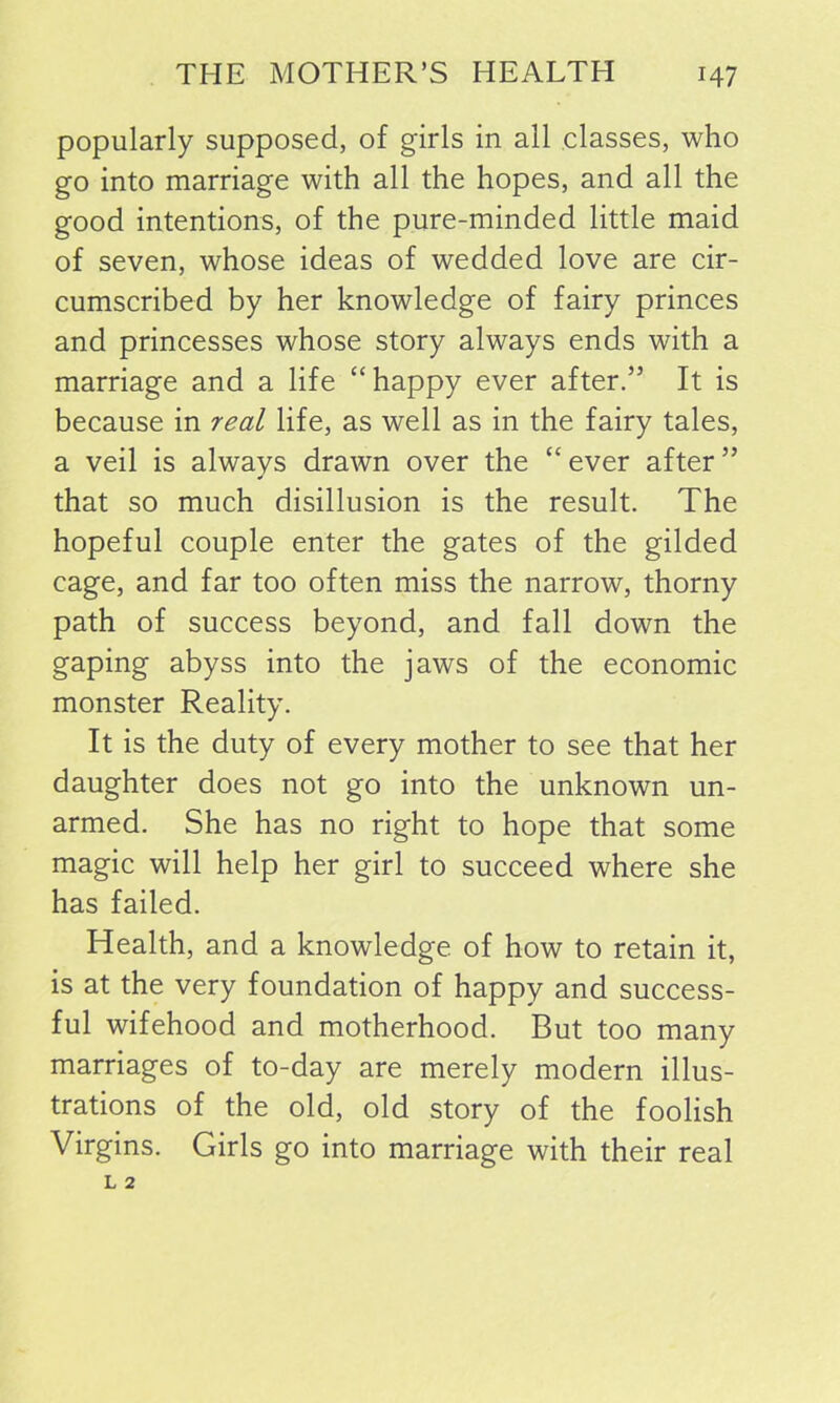 popularly supposed, of girls in all classes, who go into marriage with all the hopes, and all the good intentions, of the pure-minded little maid of seven, whose ideas of wedded love are cir- cumscribed by her knowledge of fairy princes and princesses whose story always ends with a marriage and a life “happy ever after.” It is because in real life, as well as in the fairy tales, a veil is always drawn over the “ ever after ” that so much disillusion is the result. The hopeful couple enter the gates of the gilded cage, and far too often miss the narrow, thorny path of success beyond, and fall down the gaping abyss into the jaws of the economic monster Reality. It is the duty of every mother to see that her daughter does not go into the unknown un- armed. She has no right to hope that some magic will help her girl to succeed where she has failed. Health, and a knowledge of how to retain it, is at the very foundation of happy and success- ful wifehood and motherhood. But too many marriages of to-day are merely modern illus- trations of the old, old story of the foolish Virgins. Girls go into marriage with their real
