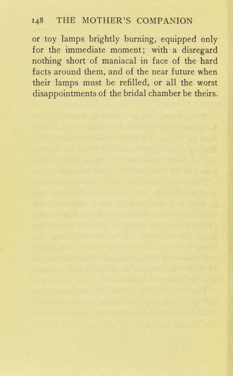 or toy lamps brightly burning, equipped only for the immediate moment; with a disregard nothing short of maniacal in face of the hard facts around them, and of the near future when their lamps must be refilled, or all the worst disappointments of the bridal chamber be theirs.