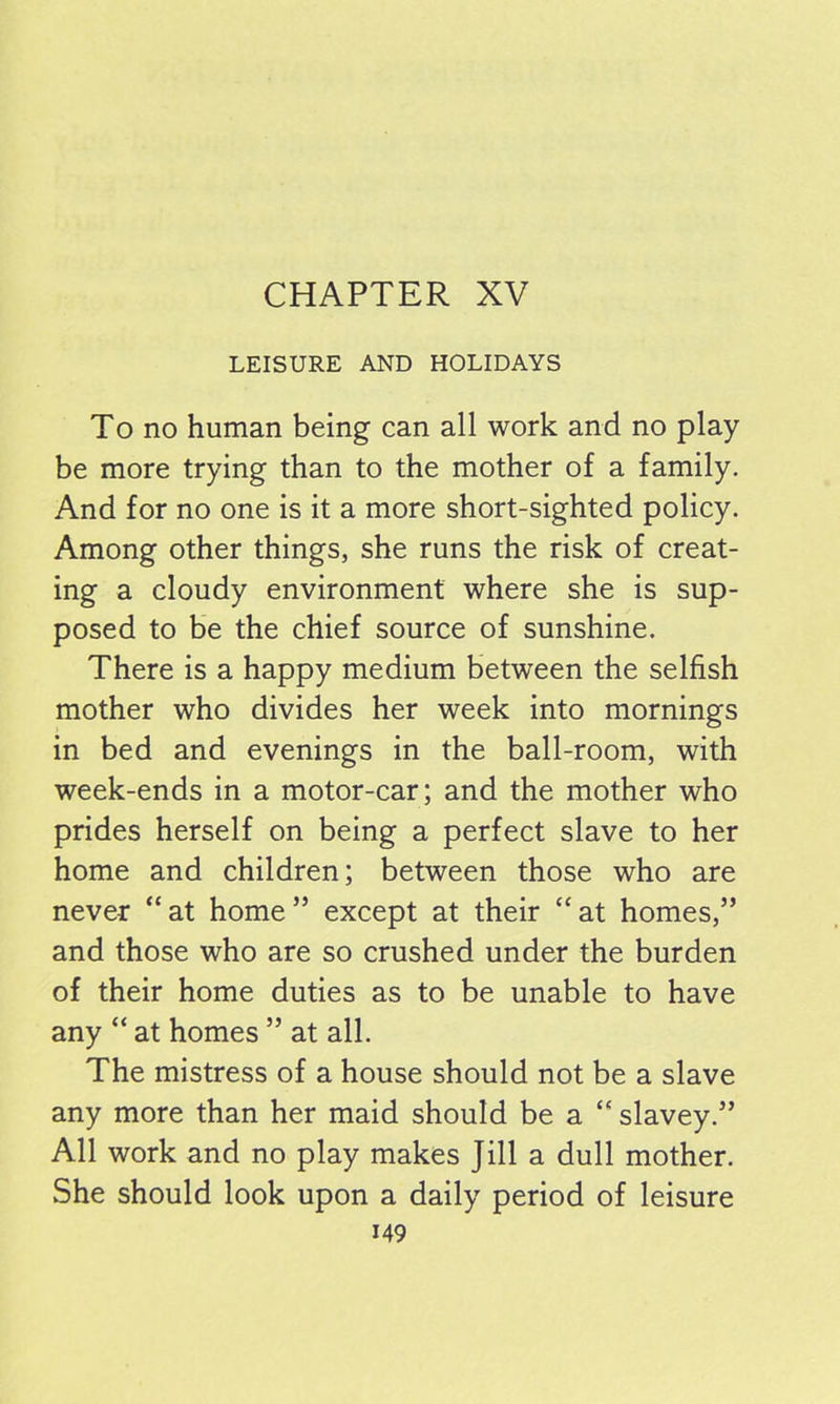CHAPTER XV LEISURE AND HOLIDAYS To no human being can all work and no play be more trying than to the mother of a family. And for no one is it a more short-sighted policy. Among other things, she runs the risk of creat- ing a cloudy environment where she is sup- posed to be the chief source of sunshine. There is a happy medium between the selfish mother who divides her week into mornings in bed and evenings in the ball-room, with week-ends in a motor-car; and the mother who prides herself on being a perfect slave to her home and children; between those who are never “at home” except at their “at homes,” and those who are so crushed under the burden of their home duties as to be unable to have any “ at homes ” at all. The mistress of a house should not be a slave any more than her maid should be a “ slavey.” All work and no play makes Jill a dull mother. She should look upon a daily period of leisure