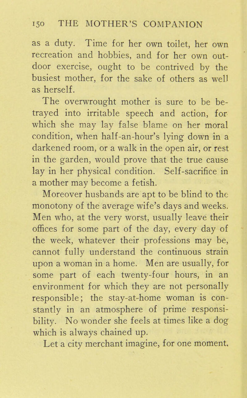 as a duty. Time for her own toilet, her own recreation and hobbies, and for her own out- door exercise, ought to be contrived by the busiest mother, for the sake of others as well as herself. The overwrought mother is sure to be be- trayed into irritable speech and action, for which she may lay false blame on her moral condition, when half-an-hour’s lying down in a darkened room, or a walk in the open air, or rest in the garden, would prove that the true cause lay in her physical condition. Self-sacrifice in a mother may become a fetish. Moreover husbands are apt to be blind to the monotony of the average wife’s days and weeks. Men who, at the very worst, usually leave their offices for some part of the day, every day of the week, whatever their professions may be, cannot fully understand the continuous strain upon a woman in a home. Men are usually, for some part of each twenty-four hours, in an environment for which they are not personally responsible; the stay-at-home woman is con- stantly in an atmosphere of prime responsi- bility. No wonder she feels at times like a dog which is always chained up. Let a city merchant imagine, for one moment,