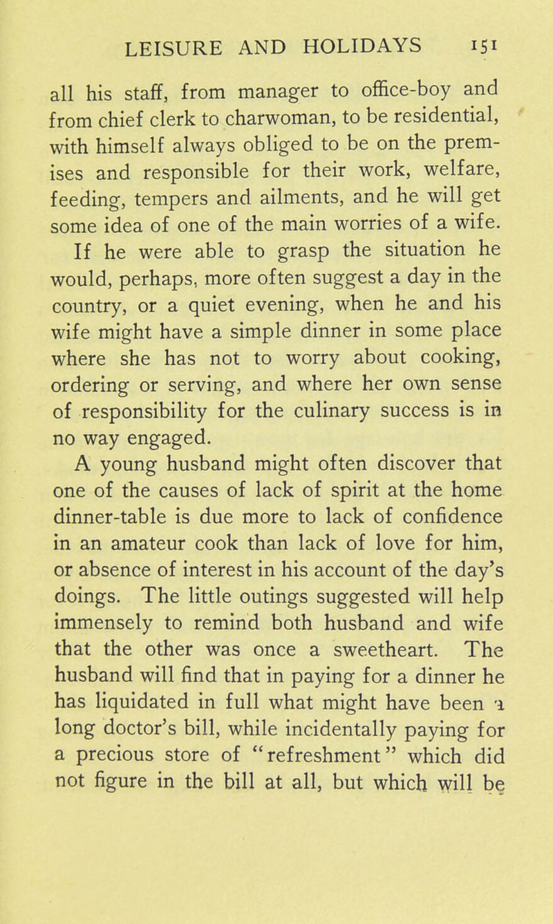 all his staff, from manager to office-boy and from chief clerk to charwoman, to be residential, with himself always obliged to be on the prem- ises and responsible for their work, welfare, feeding, tempers and ailments, and he will get some idea of one of the main worries of a wife. If he were able to grasp the situation he would, perhaps, more often suggest a day in the country, or a quiet evening, when he and his wife might have a simple dinner in some place where she has not to worry about cooking, ordering or serving, and where her own sense of responsibility for the culinary success is in no way engaged. A young husband might often discover that one of the causes of lack of spirit at the home dinner-table is due more to lack of confidence in an amateur cook than lack of love for him, or absence of interest in his account of the day’s doings. The little outings suggested will help immensely to remind both husband and wife that the other was once a sweetheart. The husband will find that in paying for a dinner he has liquidated in full what might have been 1 long doctor’s bill, while incidentally paying for a precious store of “refreshment” which did not figure in the bill at all, but which will be